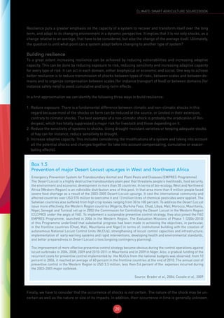 20
CLIMATE-SMART AGRICULTURE SOURCEBOOK
Resilience puts a greater emphasis on the capacity of a system to recover and transform itself over the long
term, and adapt to its changing environment in a dynamic perspective. It implies that it is not only shocks, as a
change relative to an average, that have to be considered, but also the change of the average itself. Ultimately,
the question is until what point can a system adapt before changing to another type of system?
Building resilience
To a great extent increasing resilience can be achieved by reducing vulnerabilities and increasing adaptive
capacity. This can be done by reducing exposure to risk, reducing sensitivity and increasing adaptive capacity
for every type of risk. It can act in each domain, either biophysical or economic and social. One way to achieve
better resilience is to reduce transmission of shocks between types of risks, between scales and between do-
mains and to organize compensation between scales (for instance transport of feed) or between domains (for
instance safety nets) to avoid cumulative and long-term effects.
In a first approximation we can identify the following three ways to build resilience:
1.	Reduce exposure. There is a fundamental difference between climatic and non-climatic shocks in this
regard because most of the shocks on farm can be reduced at the source, or limited in their extension,
contrary to climatic shocks. The best example of a non-climatic shock is probably the eradication of Rin-
derpest, which has totally suppressed a major risk for livestock and those depending on it.
2.	Reduce the sensitivity of systems to shocks. Using drought-resistant varieties or keeping adequate stocks
of hay can for instance, reduce sensitivity to drought.
3.	Increase adaptive capacity. This includes considering the modifications of a system and taking into account
all the potential shocks and changes together (to take into account compensating, cumulative or exacer-
bating effects).
Finally, we have to consider that the occurrence of shocks is not certain. The nature of the shock may be un-
certain as well as the nature or size of its impacts. In addition, their occurrence in time is generally unknown.
Box 1.5
Prevention of major Desert Locust upsurges in West and Northwest Africa
Emergency Prevention System for Transboundary Animal and Plant Pests and Diseases (EMPRES Programme)
The Desert Locust is a highly destructive transboundary plant pest that threatens people’s livelihoods, food security,
the environment and economic development in more than 30 countries. In terms of bio-ecology, West and Northwest
Africa (Western Region) is an indivisible distribution area of this pest. In that area more than 8 million people faced
severe food shortage as a result of the 2003-2005 Desert Locust upsurge. It cost the international community and
affected countries over USD 570 million to overcome it and 13 million litres of chemical pesticides were applied. The
Sahelian countries also suffered from high crop losses ranging from 30 to 100 percent. To address the Desert Locust
issue more effectively, the Western Region countries (Algeria, Burkina Faso, Chad, Libya, Mali, Morocco, Mauritania,
Niger, Senegal and Tunisia) set up in 2002 the Commission for Controlling the Desert Locust in the Western Region
(CLCPRO) under the aegis of FAO. To implement a sustainable preventive control strategy, they also joined the FAO
EMPRES Programme, launched in 2006 in the Western Region. The Evaluation Missions of Phase 1 (2006-2010)
of this Programme underlined that substantial progress had been made in achieving the objectives, in particular,
in the frontline countries (Chad, Mali, Mauritania and Niger) in terms of: institutional building with the creation of
autonomous National Locust Control Units (NLCUs); strengthening of locust control capacities and infrastructure;
implementation of early warning systems and rapid interventions, developing health and environmental standards,
and better preparedness to Desert Locust crises (ongoing contingency planning).
The improvement of more effective preventive control strategy became obvious during the control operations against
locust outbreaks in 2006, 2008, 2009 and 2010-2011 in Mauritania and in 2009 in Niger. Also, a gradual funding of the
recurrent costs for preventive control implemented by the NLCUs from the national budgets was observed: from 10
percent in 2006, it reached an average of 60 percent in the frontline countries at the end of 2010. The annual cost of
preventive control in the Western Region is USD 3.3 million, less then 0.6 percent of the expenses incurred during
the 2003-2005 major outbreak.
Source: Brader et al., 2006; Cossée et al., 2009
 