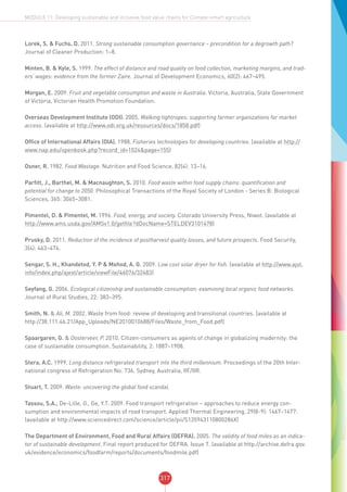 317
MODULE 11: Developing sustainable and inclusive food value chains for Climate-smart agriculture
Lorek, S. & Fuchs, D. 2011. Strong sustainable consumption governance – precondition for a degrowth path?
Journal of Cleaner Production: 1–8.
Minten, B. & Kyle, S. 1999. The effect of distance and road quality on food collection, marketing margins, and trad-
ers’ wages: evidence from the former Zaire. Journal of Development Economics, 60(2): 467–495.
Morgan, E. 2009. Fruit and vegetable consumption and waste in Australia. Victoria, Australia, State Government
of Victoria, Victorian Health Promotion Foundation.
Overseas Development Institute (ODI). 2005. Walking tightropes: supporting farmer organizations for market
access. (available at http://www.odi.org.uk/resources/docs/1858.pdf)
Office of International Affairs (OIA). 1988. Fisheries technologies for developing countries. (available at http://
www.nap.edu/openbook.php?record_id=1024&page=155)
Osner, R. 1982. Food Wastage. Nutrition and Food Science, 82(4): 13–16.
Parfitt, J., Barthel, M. & Macnaughton, S. 2010. Food waste within food supply chains: quantification and
potential for change to 2050. Philosophical Transactions of the Royal Society of London - Series B: Biological
Sciences, 365: 3065–3081.
Pimentel, D. & Pimentel, M. 1996. Food, energy, and society. Colorado University Press, Niwot. (available at
http://www.ams.usda.gov/AMSv1.0/getfile?dDocName=STELDEV3101478)
Prusky, D. 2011. Reduction of the incidence of postharvest quality losses, and future prospects. Food Security,
3(4): 463–474.
Sengar, S. H., Khandetod, Y. P & Mohod, A. G. 2009. Low cost solar dryer for fish. (available at http://www.ajol.
info/index.php/ajest/article/viewFile/46076/32483)
Seyfang, G. 2006. Ecological citizenship and sustainable consumption: examining local organic food networks.
Journal of Rural Studies, 22: 383–395.
Smith, N. & Ali, M. 2002. Waste from food: review of developing and transitional countries. (available at
http://38.111.46.21/App_Uploads/NE2010010688/Files/Waste_from_Food.pdf)
Spaargaren, G. & Oosterveer, P. 2010. Citizen-consumers as agents of change in globalizing modernity: the
case of sustainable consumption. Sustainability, 2: 1887–1908.
Stera, A.C. 1999. Long distance refrigerated transport into the third millennium. Proceedings of the 20th Inter-
national congress of Refrigeration No. 736. Sydney, Australia, IIF/IIR.
Stuart, T. 2009. Waste: uncovering the global food scandal.
Tassou, S.A., De-Lille, G., Ge, Y.T. 2009. Food transport refrigeration – approaches to reduce energy con-
sumption and environmental impacts of road transport. Applied Thermal Engineering, 29(8-9): 1467–1477.
(available at http://www.sciencedirect.com/science/article/pii/S135943110800286X)
The Department of Environment, Food and Rural Affairs (DEFRA). 2005. The validity of food miles as an indica-
tor of sustainable development. Final report produced for DEFRA. Issue 7. (available at http://archive.defra.gov.
uk/evidence/economics/foodfarm/reports/documents/foodmile.pdf)
 