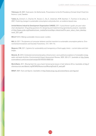 318
CLIMATE-SMART AGRICULTURE SOURCEBOOK
Thőnissen, R. 2009. Food waste: the Netherlands. Presentation to the EU Presidency Climate Smart Food Con-
ference. Lund, Sweden.
Tukker, A., Emmert, S., Charter, M., Vezzoli, C., Sto, E., Andersen, M.M, Geerken, T., Tischner, U. & Lahlou, S.
2007. Fostering change to sustainable consumption and production: an evidence based view.
United Nations Industrial Development Organization (UNIDO). 2011. A practitioner’s guide: pro-poor value
chain development. 25 guiding questions for designing and implementing agroindustry projects. (available
at http://www.unido.org/fileadmin/user_media/Services/Agro-Industries/Pro-poor_value_chain_develop-
ment_2011.pdf)
Which? 2010. Making sustainable choices easier. London.
Witt, U. 2011. The dynamics of consumer behavior and the transition to sustainable consumption patterns. Envi-
ronmental Innovations and Societal Transitions, 1(1): 109–114.
Wognum, P.M. 2011. Systems for sustainability and transparency of food supply chains – current status and chal-
lenges.
Wolsink, M. 2010. Contested environmental policy infrastructure: socio-political acceptance of renewable energy,
water and waste facilities. Environmental Impact Assessment Review, 30(5): 302–211. (available at http://www.
sciencedirect.com/science/article/pii/S0195925510000156)
World Bank. 2011. Missing food: the case of post-harvest grain losses in Sub-Saharan Africa. (available at http://
siteresources.worldbank.org/INTARD/Resources/MissingFoods10_web.pdf)
WRAP. 2009. Facts and figures. (available at http://www.wrap.org.uk/content/facts-and-figures)
 