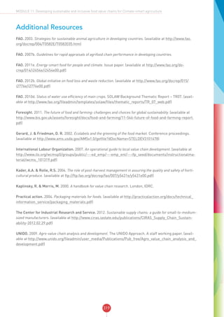 319
MODULE 11: Developing sustainable and inclusive food value chains for Climate-smart agriculture
Additional Resources
FAO. 2003. Strategies for sustainable animal agriculture in developing countries. (available at http://www.fao.
org/docrep/004/T0582E/T0582E05.htm)
FAO. 2007b. Guidelines for rapid appraisals of agrifood chain performance in developing countries.
FAO. 2011e. Energy-smart food for people and climate. Issue paper. (available at http://www.fao.org/do-
crep/014/i2454e/i2454e00.pdf)
FAO. 2012b. Global initiative on food loss and waste reduction. (available at http://www.fao.org/docrep/015/
i2776e/i2776e00.pdf)
FAO. 2010d. Status of water use efficiency of main crops. SOLAW Background Thematic Report – TR07. (avail-
able at http://www.fao.org/fileadmin/templates/solaw/files/thematic_reports/TR_07_web.pdf)
Foresight. 2011. The future of food and farming: challenges and choices for global sustainability. (available at
http://www.bis.gov.uk/assets/foresight/docs/food-and-farming/11-546-future-of-food-and-farming-report.
pdf)
Gerard, J. & Friedman, D. R. 2002. Ecolabels and the greening of the food market. Conference proceedings.
(available at http://www.ams.usda.gov/AMSv1.0/getfile?dDocName=STELDEV3101478)
International Labour Organization. 2007. An operational guide to local value chain development. (available at
http://www.ilo.org/wcmsp5/groups/public/---ed_emp/---emp_ent/---ifp_seed/documents/instructionalma-
terial/wcms_101319.pdf)
Kader, A.A. & Rolle, R.S. 2004. The role of post-harvest management in assuring the quality and safety of horti-
cultural produce. (available at ftp://ftp.fao.org/docrep/fao/007/y5431e/y5431e00.pdf)
Kaplinsky, R. & Morris, M. 2000. A handbook for value chain research. London, IDRC.
Practical action. 2004. Packaging materials for foods. (available at http://practicalaction.org/docs/technical_
information_service/packaging_materials.pdf)
The Center for Industrial Research and Service. 2012. Sustainable supply chains: a guide for small-to-medium-
sized manufacturers. (available at http://www.ciras.iastate.edu/publications/CIRAS_Supply_Chain_Sustain-
ability-2012.02.29.pdf)
UNIDO. 2009. Agro-value chain analysis and development. The UNIDO Approach. A staff working paper. (avail-
able at http://www.unido.org/fileadmin/user_media/Publications/Pub_free/Agro_value_chain_analysis_and_
development.pdf)
 