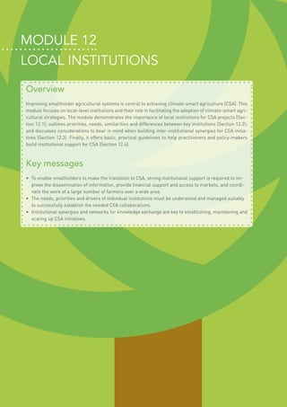 MODULE 12
LOCAL INSTITUTIONS
Overview
Improving smallholder agricultural systems is central to achieving climate-smart agriculture (CSA). This
module focuses on local-level institutions and their role in facilitating the adoption of climate-smart agri-
cultural strategies. The module demonstrates the importance of local institutions for CSA projects (Sec-
tion 12.1); outlines priorities, needs, similarities and differences between key institutions (Section 12.2);
and discusses considerations to bear in mind when building inter-institutional synergies for CSA initia-
tives (Section 12.3). Finally, it offers basic, practical guidelines to help practitioners and policy-makers
build institutional support for CSA (Section 12.4).
Key messages
•	 To enable smallholders to make the transition to CSA, strong institutional support is required to im-
prove the dissemination of information, provide financial support and access to markets, and coordi-
nate the work of a large number of farmers over a wide area.
•	 The needs, priorities and drivers of individual institutions must be understood and managed suitably
to successfully establish the needed CSA collaborations.
•	 Institutional synergies and networks for knowledge exchange are key to establishing, maintaining and
scaling up CSA initiatives.
 