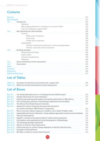 323
MODULE 12: Local institutions
Contents
Overview	 		 			321
Key messages	 	 	 	321
12.1	 Introduction		 	325
	 		 Definition		325
	 		 Why is paying attention to institutions so crucial to CSA?		 325
	 		 How can institutions support CSA?		 326
12.2 	 Key institutions for CSA initiatives	 	 328
	 		 Services		328
	 		 	 Public sector institutions		329
	 		 	 Civil society		330
	 		 	 Private sector institutions		332
	 		 Stakeholders		334
	 		 	 Producer cooperatives and farmers’ unions and organizations	 	334
	 		 	 Informal, social and cultural institutions		335
12.3 	 Building synergies	 	 335
	 		 Brokering partnerships		 336
	 		 Equity issues		 338
	 		 Cultural considerations		 339
	 		 Networks		340
12.4 	 Quick institutional context assessment	 	 342
12.5 	 Conclusions		 	345
Notes	 		 			346
Acronyms	 		 			347
References	 		 			348
Additional Resources	 	 	 351
List of Tables
Table 12.1 	 Examples of institutions and activities that support CSA	 	 328
Table 12.2 	 Matrix for the Quick Institutional Context Assessment	 	 344
List of Boxes
Box 12.1 	 The Sustainable Agriculture in a Changing Climate (SACC) project	 	 326
Box 12.2 	 Sample CSA actions for local institutions	 	 327
Box 12.3 	 Sharing improved seasonal weather forecasting with farmers in West Africa	 	 329
Box 12.4 	 Civil society policy advocacy: Fisherfolk get organized in the Caribbean	 	 330
Box 12.5 	 The African Farm Radio Research Initiative	 	 331
Box 12.6	 Adapting to climate change by growing medicinal plants:
the Jammu & Kashmir MAP Growers’ Cooperative	 	 332
Box 12.7	 Micro-insurance reduces exposure to weather risk in Andra Pradesh, India	 	 333
Box 12.8	 Uganda National Farmers Federation: climate adaptive approaches to food security workshops		 334
Box 12.9 	 Informal seed systems	 	 335
Box 12.10 	 AdapCC: a climate-smart partnership for coffee and tea production	 	 336
Box 12.11 	 Participatory and negotiated territorial development in Mozambique	 	 337
Box 12.12	 The Challenge Dialogue SystemTM	 	 338
Box 12.13 	 Women in (climate-smart) agriculture	 	 339
Box 12.14 	 Cultural barriers to climate change adaptation in Northern Burkina Faso	 	 340
Box 12.15 	 Examples of CSA platforms	 	 341
Box 12.16 	 Net-Map: a hands-on social networking tool	 	 343
 