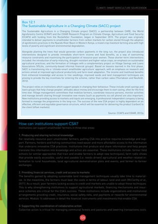 326
CLIMATE-SMART AGRICULTURE SOURCEBOOK
How can institutions support CSA?
Institutions can support smallholder farmers in three vital areas:
1. Producing and sharing technical knowledge
For relatively resource-poor smallholder farmers, putting CSA into practice requires knowledge and sup-
port. Farmers, herders and fishing communities need easier and more affordable access to the information
that underpins innovative CSA practices. Institutions that produce and share information and help people
translate this information into knowledge and action are essential. These institutions include: farmer field
schools (or similar approaches that train and enable farmers to adopt new techniques); farm radio shows
that provide easily accessible, useful and useable (i.e. needs-driven) agricultural and weather-related in-
formation to rural households; local agricultural demonstration plots and events; and farmer-to-farmer
exchanges.
2. Providing financial services, credit and access to markets
The benefits gained by adopting sustainable land management techniques usually take time to material-
ize. In the meantime, the farmers must bear the costs in terms of labour, land and cash (McCarthy et al.,
2011). As a result, poor farmers lacking access to credit and markets are unable to adopt these techniques.
This is why strengthening institutions to support agricultural markets, financing mechanisms and insur-
ance schemes are critical for the CSA’s success. These institutions include organizations and institutional
arrangements providing credit, insurance, social safety nets, and payments or rewards for environmental
services. Module 14 addresses in detail the financial instruments and investments that enable CSA.
3. Supporting the coordination of collaborative action
Collective action is critical for managing communal forests and pastures and lowering transactions costs.
Box 12.1
The Sustainable Agriculture in a Changing Climate (SACC) project
The Sustainable Agriculture in a Changing Climate project (SACC), a partnership between CARE, the World
Agroforestry Centre (ICRAF) and the CGIAR Research Program on Climate Change, Agriculture and Food Security
(CCAFS) with funding from the Rockefeller Foundation, began in September 2010. The project was originally
intended to deliver payments to smallholder farmers from carbon markets for carbon stored through the adoption
of agroforestry practices in the Nyando River Basin in Western Kenya, a mixed crop-livestock farming area with high
levels of poverty and significant environmental degradation.
Alongside planting the trees that would generate carbon payments in the long run, the project also introduced
interventions designed to provide immediate short-term income and food benefits, as a way of overcoming
resource constraints and maximizing the participation of resource-poor women. These shorter-term interventions
included: the introduction of early-maturing, drought-resistant and higher-value crops; an emphasis on sustainable
agricultural practices; and the formation of linkages with a complementary project on Village Savings and Loans
Associations (VSLAs, community-based informal financial groups). Based on lessons learned in the first phase,
SACC is transitioning into a ‘climate-smart smallholder agriculture’ approach, with an emphasis on research and
actions aimed at improved agricultural productivity and farm-level adaptation. The income and livelihood benefits
from enhanced knowledge and access to tree seedlings, improved seeds and land management techniques are
proving to provide the key incentives for entering the scheme, rather than carbon sales (Thorlakson and Neufeldt,
2012).
The project relies on institutions which support people in changing their behaviour. These include small savings and
loans groups that help change peoples’ attitudes about money and encourage them to start saving, often for the first
time ever. Village management committees that mobilize farmers, coordinate resource persons, monitor activities
and manage benefit sharing through innovative new means (such as payments via cell phone) are also important.
New institutions providing access to markets and inputs are emerging. A professional independent company is being
formed to manage the programme in the long-run. The success of the new CSA project is highly dependent on an
effective, efficient and equitable governance structure, which will be essential for delivering the product (carbon) to
the client (offset markets).
Source: CCAFS and CGIAR, 2012a
 