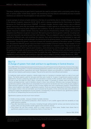 21
MODULE 1: Why Climate-smart agriculture, forestry and fisheries
Therefore, building resilience goes hand in hand with the need to anticipate within uncertainty, within the sys-
tem, or across scales. In that sense, specific risk monitoring not only reduces vulnerability but also increases
resilience as it allows for the anticipation of risks and their changes.
A good example of actions to build resilience in the face of uncertainties due to climate change can be found
in the domain of genetic resources (HLPE, 2012), which is being considered by the Commission on Genetic
Resources for Food and Agriculture (CGRFA)6
. If climate changes, farmers might need to rely on different
genetic resources, some that are already used elsewhere, or other species or varieties that are now consid-
ered minor but that may be better adapted to new conditions. To do so, access to the largest possible pool of
genetic resources is needed. Genetic resources, which are also threatened by climate change, are crucial for
adaptation (see Module 6 on genetic resources). We need to preserve diverse genetic material, including tradi-
tional and improved crop varieties and their wild relatives. They are adapted to specific conditions, have been
selected for different uses, and constitute the reservoir from which varieties can be developed to cope with
effects of climate change, such as drought, the shortening of the growing season, increased incidence of pests
and diseases. Preserving genetic resources increases the resilience potential of the whole system. To achieve
this, the potential effective genetic resources have to be accessible to farmers where they are needed. It is not
enough to have the appropriate genetic resources in a gene bank or a research centre. They have to be multi-
plied and distributed, which requires plant breeders, seed enterprises and the proper legal system to certify
the quality of the seeds and the accuracy of the genetic information. All these actors and elements constitute
‘seed systems’, which enable farmers to have the seeds they need. Regional harmonization of seed rules and
regulations is also essential, particularly as crops will move to adapt to climate change (Burke et al., 2009).
In agroforestry systems the various dimensions and scales interconnect to increase the resilience of farming systems.
6
The Secretariat of the Commission on Genetic Resources for Food and Agriculture has commissioned and prepared several back-
ground papers (No 48, 53, 54, 55, 56, 57, 60) on climate change and genetic resources available at http://www.fao.org/nr/cgrfa/cgrfa-
back/en/?no_cache=1.
Box 1.6
A change of system: from slash and burn to agroforestry in Central America
Since2000,FAOhasinitiatedspecialprogrammesforfoodsecuritywiththegovernmentsofGuatemala,Honduras,Nicaragua
and El Salvador, among others. To improve and develop agroforestry systems in the sub-region, these programmes worked
together, sharing practices, experiences and results. Agroforestry systems are promoted as a substitute to traditional
slash-and-burn systems, particularly on slopes. They are at the same time more efficient and resilient.
In traditional slash-and-burn systems, a family needs close to 6 hectares to maintain itself on a diet of corn and
beans. The family exploits a plot for two years and then sets it aside for 14 years. In agroforestry systems a plot is
exploited for 10 years, producing, along with corn and beans a variety of other products, often including livestock.
The plot is then set aside for only 5 years. A family thus needs 1.4 hectares to sustain itself and enjoy a more
diverse and balanced diet. Land is therefore almost 4 times more efficient. Efficiency also increases because in
agroforestry systems, yields (which are comparable the first year) do not decline over time as they do very rapidly in
slash-and-burn systems. In fact, yields can even increase slightly over time in agroforestry systems. Productivity of
labour and of capital is also higher in agroforestry systems. Costs are reduced, especially for fertilizers, because of
more organic matter in the soil and better use of nutrients by the plants. At the community level, diversification of
production triggers the development of local markets. Consequently, in terms of resource use, agroforestry systems
are efficient at safeguarding food security and the environment.
Agroforestry systems are also much more resilient:
•	 Yields are less variable, because of better humidity retention.
•	 They provide for more diverse production, which ensures in turn a buffer against both the variability of crop
yields and price volatility.
•	 They offer diversified sources of income, including through selling wood for various uses (and at various time
scales), which can also provide a buffer against some economic shocks.
•	 They protect the soil from erosion, which is a major concern in these areas. Studies have shown that in
agroforestry systems erosion is reduced by a factor of more than 10.
Source: FAO, 2010d
 