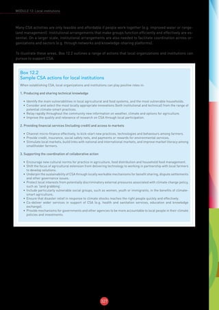 327
MODULE 12: Local institutions
Many CSA activities are only feasible and affordable if people work together (e.g. improved water or range-
land management). Institutional arrangements that make groups function efficiently and effectively are es-
sential. On a larger scale, institutional arrangements are also needed to facilitate coordination across or-
ganizations and sectors (e.g. through networks and knowledge-sharing platforms).
To illustrate these areas, Box 12.2 outlines a range of actions that local organizations and institutions can
pursue to support CSA.
Box 12.2
Sample CSA actions for local institutions
When establishing CSA, local organizations and institutions can play positive roles in:
1. Producing and sharing technical knowledge
•	 Identify the main vulnerabilities in local agricultural and food systems, and the most vulnerable households.
•	 Consider and select the most locally appropriate innovations (both institutional and technical) from the range of
potential climate-smart practices.
•	 Relay rapidly throughout the community new information on weather, climate and options for agriculture.
•	 Improve the quality and relevance of research on CSA through local participation.
2. Providing financial services (including credit) and access to markets
•	 Channel micro-finance effectively, to kick-start new practices, technologies and behaviours among farmers.
•	 Provide credit, insurance, social safety nets, and payments or rewards for environmental services.
•	 Stimulate local markets, build links with national and international markets, and improve market literacy among
smallholder farmers.
3. Supporting the coordination of collaborative action
•	 Encourage new cultural norms for practice in agriculture, food distribution and household food management.
•	 Shift the focus of agricultural extension from delivering technology to working in partnership with local farmers
to develop solutions.
•	 Underpin the sustainability of CSA through locally workable mechanisms for benefit sharing, dispute settlements
and other governance issues.
•	 Protect local interests from potentially discriminatory external pressures associated with climate change policy,
such as ‘land grabbing’.
•	 Include particularly vulnerable social groups, such as women, youth or immigrants, in the benefits of climate-
smart agriculture;
•	 Ensure that disaster relief in response to climate shocks reaches the right people quickly and effectively.
•	 Co-deliver wider services in support of CSA (e.g. health and sanitation services, education and knowledge
exchange).
•	 Provide mechanisms for governments and other agencies to be more accountable to local people in their climate
policies and investments.
 