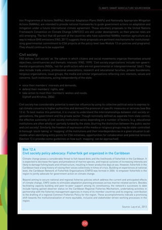 330
CLIMATE-SMART AGRICULTURE SOURCEBOOK
tion Programmes of Actions (NAPAs), National Adaptation Plans (NAPs) and Nationally Appropriate Mitigation
Actions (NAMAs), are intended to provide national frameworks to guide government actions on adaptation and
mitigation under a future international climate agreement. These voluntary proposals to the United Nations
Framework Convention on Climate Change (UNFCCC) are still under development, so their precise roles are
still emerging. The fact that 60 percent of the countries who have submitted NAMAs mention agriculture as a
way to reduce GHG emissions (FAO, 2011) suggests these proposals are pertinent mechanisms for institutional-
izing governmental commitment to CSA projects at the policy level (see Module 13 on policies and programs).
They should continue to be supported.
Civil society
FAO defines ‘civil society’ as ‘the sphere in which citizens and social movements organize themselves around
objectives, constituencies and thematic interests’ (FAO, 1999). ‘Civil society organizations’ include non-govern-
mental organizations (NGOs, ‘not-for-profit actors who are not governmental or intergovernmental’ (ibid.). They
also include trade unions, professional associations, research and educational faculties, private foundations,
religious organizations, issue groups, the media and similar organizations reflecting civic interests, values and
concerns. Such institutions, acting independently of the state:
•	 voice their members’ interests and demands;
•	 defend their members’ rights; and
•	 take action to meet their members’ wishes and needs.
(Uphoff and Krishna, 2004)
Civil society has considerable potential to exercise influence by using its collective political voice to express lo-
cal climate concerns to higher authorities and demand the provision of specific measures or services (see Box
12.4). To best realize this potential, it is crucial to understand the interrelationships between civil society or-
ganizations, the government and the private sector. Though nominally defined as separate from state control,
the effective autonomy of civil society institutions varies depending on a number of factors; (e.g. educational
institutions are often wholly or partially funded by the state, blurring the distinction between the public sector
and civil society). Similarly, the freedom of expression of the media or religious groups may be state-controlled.
A thorough ‘stock-taking’ or ‘mapping’ of the institutions and their interdependencies in a given situation is ad-
visable when identifying entry points for CSA initiatives, opportunities for collaboration and potential tensions
(Section 12.4 provides some guidelines on how such ‘mapping’ can be approached).
Box 12.4
Civil society policy advocacy: Fisherfolk get organized in the Caribbean
Climate change poses a considerable threat to fish-based diets and the livelihoods of fisherfolk in the Caribbean. It
is expected to decrease the types and prevalence of marine species, and tropical cyclones of increasing intensity are
likely to damage fishing boats and infrastructure, resulting in fewer productive days at sea. However, fisherfolk in the
Caribbean have a long history of raising their voices collectively in times of crisis. Building on experiences at national
level, the Caribbean Network of Fisherfolk Organisations (CNFO) was formed in 2004 to empower fisherfolk in the
region to jointly advocate for government action on climate change.
Beyond aiming to secure national and regional fisheries policies which address the current and anticipated effects
of climate change, CNFO seeks to stimulate adaptation planning processes across marine-related sectors. Besides
facilitating capacity building and peer-to-peer support among its constituency, the network’s successes to date
include having gained observer status on the Caribbean Regional Fisheries Mechanism, undertaking activities in
partnership with the fisheries management agencies in many of its member countries and its ongoing contribution
to the drafting of a regional Common Fisheries Policy for the region. These accomplishments indicate a promising
shift towards the institutionalization of more equitable, inclusive and stakeholder-driven working processes in the
region.
Source: Lay et al., 2013
 