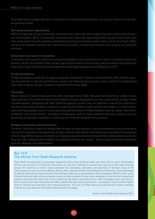 331
MODULE 12: Local institutions
To provide some background, short summaries of the possible services key civil society institutions can offer
are provided below.
Non-governmental organizations
NGOs are typically strong in providing social services, especially when supporting poor communities (Swan-
son and Rajalahti, 2010). For example, building social capital by organizing farmer groups to articulate their
own needs and formulate solutions collaboratively, brings immediate positive effects at the local level. NGOs
can also be valuable partners for implementing projects, conducting research and carrying out outreach
activities.
Universities and research institutions
Universities and research institutions are good providers of pre-training and in-service training for extension
workers. As faculty members often conduct agricultural research of their own, they are obvious focal points for
field staff in need of technical and management backstopping (Swanson and Rajalahti, 2010).
Private foundations
Private foundations rarely aim to organize popular movements. However the funding they offer and the exper-
tise they provide in specific activities are usually not influenced by the public sector and for this reason they
often have scope for greater innovation (Uphoff and Krishna, 2004).
The media
Mass media can reach large audiences with messages about CSA. Broadcast and electronic media include
radio, television, film and the internet; print media includes newspapers, journals, publications; outdoor media
includes posters, billboards and other materials placed in public view. An important channel for disseminat-
ing informative and educational contents, media can both reflect public opinion and shape it. In recent years,
more and more people, even in rural areas have gained access to media hardware such as radios, televisions,
computers and smart phones. Innovative technologies, such as solar-powered electronic devices, are also
becoming increasingly important in mobilizing the media for development purposes.
Religious institutions and communities
The term ‘institutions’ does not merely refer to types of organizations; it also encompasses cultural and social
norms and conventions. An awareness of public opinions and values is therefore important when formulating a
CSA strategy. While religious institutions or issue groups are unlikely to provide CSA-related advisory services,
they can offer indispensable insights into prevailing beliefs and values . They can be mobilized as powerful
tools for advocacy and endorsement.
Box 12.5
The African Farm Radio Research Initiative
Farm Radio International is a Canadian registered charity that combines radio with other ICTs to serve smallholder
farmers across Africa. It transmits information on low-cost methods to improve food security to 360 radio stations
across 39 countries. A recent study assessed the knowledge, attitudes and practices of farmers living in 90
communities across 5 countries (Ghana, Malawi, Mali, Uganda and the United Republic of Tanzania). The study looked
at specific agricultural improvements that had been featured on participatory radio campaigns (PRCs) in their area.
It found that when agricultural producers were actively involved in these radio campaigns, more farmers tested and
adopted new practices than when more traditional top-down, externally driven radio campaigns were carried out.
One in five farmers who listened to the PRCs adopted the agricultural innovation – an adoption rate five times higher
than for farmers not exposed to the radio programme. The cost of a PRC amounts to pennies per farmer reached,
making it a cost-effective information dissemination strategy.
Source: Farm Radio International, 2011
 