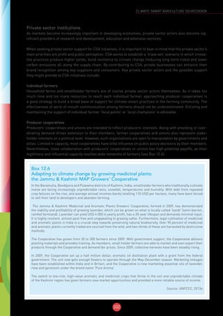 332
CLIMATE-SMART AGRICULTURE SOURCEBOOK
Private sector institutions
As markets become increasingly important in developing economies, private sector actors also become sig-
nificant providers of research and development, education and extension services.
When seeking private sector support for CSA initiatives, it is important to bear in mind that the private sector’s
main priorities are profit and public perception. CSA works to establish a ‘triple win’ scenario in which innova-
tive practices produce higher yields, build resilience to climate change (reducing long-term risks) and lower
carbon emissions all along the supply chain. By contributing to CSA, private businesses can enhance their
brand recognition among key suppliers and consumers. Key private sector actors and the possible support
they might provide to CSA initiatives include:
Individual farmers
Household farms and smallholder farmers are of course private sector actors themselves. As it takes too
much time and too many resources to reach each individual farmer, approaching producer cooperatives is
a good strategy to build a broad base of support for climate-smart practices in the farming community. The
effectiveness of word-of-mouth communication among farmers should not be underestimated. Enlisting and
maintaining the support of individual farmer ‘focal points’ or ‘local champions’ is advisable.
Producer cooperatives
Producers’ cooperatives and unions are intended to reflect producers’ interests. Along with providing or coor-
dinating demand-driven extension to their members, farmer cooperatives and unions also represent stake-
holder interests on a political level. However, such organizations are open to manipulation by governments and
elites. Limited in capacity, most cooperatives have little influence on public policy decisions by their members.
Nevertheless, close collaboration with producers’ cooperatives or unions has high potential payoffs, as their
legitimacy and influential capacity reaches wide networks of farmers (see Box 12.6).
Box 12.6
Adapting to climate change by growing medicinal plants:
the Jammu & Kashmir MAP Growers’ Cooperative
In the Baramulla, Bandipora and Pulwama districts of Kashmir, India, smallholder farmers who traditionally cultivate
maize are facing increasingly unpredictable rains, snowfall, temperatures and humidity. With debt from repeated
crop failures on the rise, and average annual incomes barely totalling 110 USD per hectare, many have been forced
to sell their land to developers and abandon farming.
The Jammu & Kashmir Medicinal and Aromatic Plants Growers’ Cooperative, formed in 2009, has demonstrated
the viability and profitability of growing lavender, which can be grown on what is locally called ‘kandi’ (semi-barren,
rainfed farmland). Lavender can yield USD 4 000 in yearly profit, has a 20-year lifespan and demands minimal input.
It is highly resilient, almost pest-free and unappealing to grazing cattle. Furthermore, legal cultivation of medicinal
and aromatic plants in India is a crucial step towards preserving natural biodiversity. Over 90 percent of medicinal
and aromatic plants currently traded are sourced from the wild, and two-thirds of these are harvested by destructive
methods.
The Cooperative has grown from 30 to 300 farmers since 2009. With government support, the Cooperative delivers
planting materials and provides training. As members, small holder farmers are able to market and even export their
products through the Cooperative and demand fair prices. Since 2009, collective harvests have been steadily rising.
In 2009, the Cooperative set up a half million dollar, aromatic oil distillation plant with a grant from the federal
government. The unit now gets enough flowers to operate through the May-December season. Marketing linkages
have been established within India and in Britain, and the Cooperative is now marketing essential oils of lavender,
rose and geranium under the brand name ‘Pure Aroma’.
The switch to low-risk, high-value aromatic and medicinal crops that thrive in the soil and unpredictable climate
of the Kashmir region has given farmers new market opportunities and provided a more reliable source of income.
Source: UNFCCC, 2013a
 