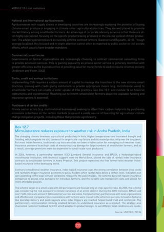 333
MODULE 12: Local institutions
National and international agribusinesses
Agribusinesses with supply chains in developing countries are increasingly exploring the potential of buying
climate-smart produce or engaging in climate-smart agricultural practices. They are well placed to promote
market literacy among smallholder farmers. An advantage of corporate advisory services is that these are of-
ten highly specialized, focusing on the specific products being produced in the precise context of their produc-
tion. The advisory personnel work exclusively with the contract farmers (Swanson and Rajalahti, 2010). Though
strongly localized, this focused and in-depth attention cannot often be matched by public sector or civil society
efforts, which usually have broader mandates.
Commercial consultancies
Governments or farmer organizations are increasingly choosing to contract commercial consulting firms
to provide extension services. This is gaining popularity as private sector service is generally identified with
greater efficiency, as the business ethos of providing value for money tends to lead to results-oriented delivery
(Anderson and Feder, 2003).
Banks, credit and savings institutions
Implementing CSA requires a certain amount of capital to manage the transition to the new climate-smart
practices. Liaising with credit-giving institutions to provide appropriate means (e.g. microfinance loans) to
smallholder farmers can enable a wider uptake of CSA practices (see Box 12.7. and module 14 on financial
instruments and investments). Reaching out to inform smallholder farmers about the available funding and
insurance options is essential.
Purchasers of carbon credits
Private sector actors (e.g. multinational businesses) seeking to offset their carbon footprints by purchasing
emissions reductions on the carbon markets represent a viable source of financing for agricultural climate
change mitigation projects, including those that promote agroforestry.
Box 12.7
Micro-insurance reduces exposure to weather risk in Andra Pradesh, India
The changing climate threatens agricultural productivity in Asia. Higher temperatures and increased drought and
flooding, which degrade the soil, can result in large-scale crop failure and decreased productivity over the long term.
For most Indian farmers, traditional crop insurance has not been a viable option for managing such weather risks.
Insurance providers faced high costs of measuring crop damage for large numbers of smallholder farmers, and as
a result, coverage premiums were too expensive for small-scale rural producers.
In 2003, however, a partnership between ICICI Lombard General Insurance and BASIX, a Hyderabad-based
microfinance institution, with technical support from the World Bank, piloted the sale of rainfall index insurance
contracts to smallholder farmers in Andra Pradesh. This project represents the first farmer-level weather index-
based insurance in the developing world.
Contrary to traditional weather insurance, index-based insurance uses the strong correlation between crop yields
and rainfall to trigger insurance payments to policy holders when rainfall falls below a certain level. Indicators can
vary according to the local climatic conditions relevant to the policy holder. The scheme does not require insurance
companies to assess crop damages for individual farmers, and this greatly cuts transaction costs and allows for
more affordable policies.
The scheme began on a small scale with 230 participants and focused only on crop-specific risks. By 2005, the scheme
was considering the risk exposure to climate variations of an entire district. During the 2005 monsoon, BASIX sold
over 7 600 policies to almost 7 000 customers across six states. Complementary partnerships with local organizations
and effective and transparent communications with farmers were crucial to the scheme’s success. Innovative features
like doorstep delivery and quick payouts when index triggers are reached helped build trust and confidence. The
partnership’s communication strategy enabled farmers to understand insurance as a product. The strategy also
channelled customer feedback to ICICI, which adapted its product designs to suit different local conditions and needs.
Source: UNFCCC, 2013b
 