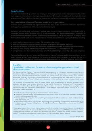 334
CLIMATE-SMART AGRICULTURE SOURCEBOOK
Stakeholders
The local stakeholders (e.g. farmers and employees of local agriculture-related organizations) who are the
main recipients of the extension training discussed in Section 12.1 are often linked to each other by institutional
arrangements. These may be formal, such as cooperatives and farmer’s unions and organizations1 or informal.
Producer cooperatives and farmers’ unions and organizations
Farmer’s unions, cooperatives and organizations are the most visible stakeholder institutions representing
and supporting local interests at the regional and national levels.
Along with voicing farmers’ interests on a political level, farmers’ organizations also commonly provide or
coordinate demand-driven extension services to their members. Their legitimacy as lobbyists for bottom-up
action makes them important partners for promoting the adoption of CSA-related practices. In bringing about
the transformation to CSA, unions and cooperatives are well-placed to take on key responsibilities, including:
•	 actively leading their members to embrace CSA principles and practices;
•	 becoming stronger information and service providers , serving as ‘CSA knowledge platforms’;
•	 catalyzing carbon fund mobilization and channelling payments for ecosystem services to smallholder farmers;
•	 serving as policy lobbying and advocacy groups to influence national CSA-related policies; and
•	 taking a role as value chain actors in promoting carbon footprint labelling in partnership with private companies.
Partnerships between farmers’ unions and decentralized training institutes need to be strengthened to em-
power national farmers’ federations to act as direct, CSA-specific service providers to farmers. Section 12.3
‘Building synergies’ discusses the support platforms or networks for CSA offered by individual institutions.
1
Private sector actors may be considered local stakeholders as well. However, as corporate willingness to train its producers and staff to maximize
results has already been addressed in the previous section, it will not be repeated in this one.
Box 12.8
Uganda National Farmers Federation: climate adaptive approaches to food
security workshops
The Uganda National Farmers Federation (UNFFE) was established in 1992 as the Uganda National Farmers
Association. Today, over 200 000 individual farmers and more than 70 organizations are members, paying a small
annual fee in return for representation and support. This support comes in a variety of forms: policy advocacy,
agricultural trade fairs, market and climate information or extension services and materials (e.g. the UNFFE’s
quarterly publication ‘The Farmer’s Voice’, radio and cassette training sessions, farmer workshops and study tours).
The increasing hardships brought about by climate change, such as late rainfalls or droughts, that agricultural
producers are facing have not gone unnoticed by the UNFFE. To meet the challenge, UNFFE organized, in
collaboration with the Dutch Farmer’s Organization Noord and the pan-African agricultural company Agriterra, a
national workshop and two regional workshops on ‘Climate Adaptive Approaches to Food Security’ in 2012. The
objectives of the workshops were to:
•	 clarify the link between agricultural development and climate change;
•	 analyse the potential impacts of climate variability and climate change on the livelihoods of farmers in the pilot-
districts Nakasongola and Sironko;
•	 identify appropriate adaptation measures taking into account the differences between short, middle and long-
term approaches; and
•	 optimize communication to members and farmers, by replicating best practices through demonstration farms
and extension services and linking farmers through District Farmers Organizations networks and the UNFFE
national network.
Following discussions of how climate change has been manifesting itself and affecting livelihoods in Uganda, priority
solutions were formulated. These include differentiated directives for government, UNFFE and farm-level actions.
They would also be tested in pilot projects in Nakasongola and Sironko. Once the pilot process has been completed,
the UNFFE intends to mainstream the lessons learned on CSA into its wider support systems.
Source: UNFFE, 2012
 