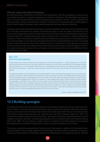 335
MODULE 12: Local institutions
Informal, social and cultural institutions
As mentioned earlier, institutions are not only formal organizations. Informal arrangements, common prac-
tices, habits and spoken or unspoken agreements all constitute ‘institutions’. They also shape how things are
done in a community and influence if and how new practices are adopted. The term ‘culture’, signifying ‘the
distinctive ideas, customs, social behaviour, products, or way of life of a particular nation, society, people, or
period’ (Oxford English Dictionary) is often used to broadly describe these informal institutions.
Initiatives, such as CSA, which demand changes in practices and habits, often have cultural implications (see
Box 12.14) that create barriers to adoption. Implementing change is most successful if the informal, social
and cultural arrangements in place are understood, and activities and actions are channelled through the ap-
propriate institutions, including faith groups, women’s groups, ethnic communities or traditional leadership
hierarchies. These institutions can be powerful allies for development projects at the community level and can
bring local knowledge, social legitimacy and established networks to CSA programmes. As many rural people
prefer to undertake collective, rather than individual actions, the importance of local, typically small, groups
for CSA activities should not be underestimated. These collective actions may include tree planting, tree nurs-
eries, water storage and management (e.g. irrigation), and soil improvement (e.g. terracing) (Meinzen-Dick et
al., 2010; Place et al., 2004).
12.3 Building synergies
To facilitate interaction and communication between many individual institutional actors (e.g. agricultural pro-
ducers, traders, community and agricultural producer groups, government agencies, and private food sector
actors), a conducive environment needs to be created. Actors need a place where they can articulate demands,
share lessons and promising solutions, and create the ‘pull’ that elicits innovation (Clark et al., 2011). This
‘institutional interplay’ should not only be ‘horizontal’, taking place on the same organizational level, but also
integrate institutions ‘vertically’, incorporating perspectives across traditional levels and hierarchies (Young,
2002; Lebel, 2005). The scale (national, regional, district, or village) of such efforts depends on the problem
being addressed, its coordination requirements, and the structures of the value chains involved.
This section considers key requirements for setting up such ‘safe spaces’ or platforms for institutional learn-
ing and innovation. These include capable partnership brokers as well as careful consideration of equity is-
sues and cultural institutions. On this basis, networks and CSA platforms are emerging as a kind of ‘umbrella’
Box 12.9
Informal seed systems
A key example of an informal institutional arrangement is ‘informal seed systems’ , which includes all non-certified
seed sources (primarily farmers’ own seed, saved from previous crops, but also seed obtained in exchanges through
social networks or at rural markets). Most farmers in developing countries access the seeds they plant through
the informal seed system. Seeds are cheap and easy to access in this way, which makes the informal seed system
popular.
In traditional systems of seed exchange, the social principles of trust and reciprocity usually serve as an assurance
of quality. In general, these networks are confined to a very local level, with little interchange with outside sources.
This limited opportunity for exchange and a lack of scientific information about the quality and genetic content of the
varieties being exchanged make it difficult for farmers to select appropriate seeds. Climate change is likely to affect
the geographic suitability of crop varieties. For this reason local markets should be used to communicate and collect
relevant information about changing conditions and feed climate-resilient varieties into the informal system, where
seed exchange continues beyond the market between families and neighbours. Further initiatives to help spread CSA
through informal networks include local seed and genetic diversity fairs, alternative labelling systems (e.g. quality
declared seed or farmer-based labelling schemes) and training of traders.
Source: Lipper and Oosterveer, 2011
 