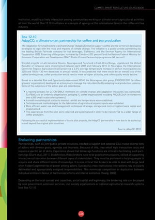 336
CLIMATE-SMART AGRICULTURE SOURCEBOOK
institution, enabling a lively interaction among communities working on climate-smart agricultural activities
all over the world. Box 12.10 illustrates an example of synergy at the international level in the coffee and tea
industry.
Brokering partnerships
Partnerships, such as joint public-private initiatives, needed to support and catalyse CSA involve diverse sets
of actors with diverse goals, agendas and interests. Because of this, they entail high transaction costs and
require a specific set of skills. Experience shows that brokerage functions are critical in facilitating such part-
nerships (Clark et al., 2011). By definition, these brokers have to be good communicators, skilled at supporting
interactive collaboration between different types of stakeholders. They must be proficient in helping people to
acquire and share different kinds of knowledge. It is also critical that brokers be able to deal with large (and
often hidden) asymmetries of power among actors. Successful cross-institutional interactions rely on clearly
delineated and appropriately assigned responsibilities. This minimizes competition or duplication between
individual entities in favour of harmonized efforts and shared outcomes (Young, 2002).
Depending on the local context and capacities, social capital and legitimacy, the brokering role can be played
by local government, extension services, civil society organizations or national agricultural research systems
(see Box 12.11).
Box 12.10
AdapCC: a climate-smart partnership for coffee and tea production
The ‘Adaptation for Smallholders to Climate Change’ (AdapCC) initiative supports coffee and tea farmers in developing
strategies to cope with the risks and impacts of climate change. The initiative is a public-private partnership by
the leading British Fairtrade  company for hot beverages,  Cafédirect,  and the German Agency for International
Cooperation (GIZ). Financing of the project is shared by Cafédirect (52 percent) and the German Federal Ministry for
Economic Cooperation and Development (BMZ) Public-Private Partnership programme (48 percent).
Six pilot projects in Latin America (Mexico, Nicaragua and Peru) and in East Africa (Kenya, Uganda and the United
Republic of Tanzania) were implemented between April 2007 and February 2010. In Nicaragua, the International
Centre for Tropical Agriculture (CIAT) projected a 2.3°C average temperature increase in certain municipalities by
2050 and 100 to 130 mm decreases in annual rainfall. It was predicted that there would be an overall loss of the
coffee farming areas, coffee production would need to move to higher altitudes, and coffee quality would decline.
Based on a detailed Risk and Opportunity Assessment (ROA), the Nicaraguan pilot group, PROODECOOP (a coffee-
growers’ organization), developed an action plan to manage the risks identified by adapting local production systems.
Some of the outcomes of the action plan are listed below.
•	 A training process for 24 CAFENICA members on climate change and adaptation measures was conducted.
(CAFENICA is an umbrella organization, grouping 12 coffee organizations including PRODECOOP. It represents
over 6300 small-scale coffee growers.)
•	 A small meteorological station to monitor rainfall and temperature was established.
•	 Techniques and methodologies for the fabrication of agricultural organic inputs were validated.
•	 More efficient water use and management techniques (drainage, storage and micro irrigation) were tested and
implemented.
•	 The experiences from the pilot were collected and systematized in order to be transferred to a wider range of
coffee producers.
Following the successful implementation of its six pilot projects, the AdapCC partnership is now due to be scaled up
in and beyond the original pilot countries.
Source: AdapCC, 2010
 