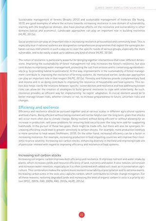 22
CLIMATE-SMART AGRICULTURE SOURCEBOOK
Sustainable management of forests (Braatz, 2012) and sustainable management of fisheries (De Young,
2012) are good examples of where the actions towards increasing resilience in one domain of vulnerability,
starting with the biophysical domain, also have positive effects on the resilience and vulnerability in other
domains (social and economic). Landscape approaches can play an important role in building resilience
(HLPE, 2012a).
Social protection can play an important role in increasing resilience at household and community level. This is
especially true if national systems are designed as comprehensive programmes that exploit the synergies be-
tween various instruments in such a way as to cover the specific needs of various groups, especially the more
vulnerable, and to be easily scaled up to address any kind of shock (HLPE, 2012b).
The notion of resilience is particularly powerful for bringing together interventions that cover different dimen-
sions. Improving the sustainability of forest management not only increases the forest’s resilience, but also
contributes to improving water management, protecting the soil from erosion and to conserving agrobiodiver-
sity (e.g. by providing habitat to pollinators). In this way, improvements in the sustainability of forest manage-
ment contribute to improving the resilience of farming systems. As mentioned earlier, landscape approaches
can play an important role in that respect (HLPE, 2012a). Forestry and fisheries provide complementary food
and income and in so doing contribute to improving the resilience of households and food systems. This no-
tion also helps clarify the relations between ‘specific’ vulnerabilities and resilience and how addressing known
risks can allow for the creation of strategies to build general resilience to cope with uncertainty. As such,
resilience provides an efficient way for implementing ‘no regret’ adaptation. A crucial element would be to
better manage known risks, whether climatic or not, to increase preparedness to future, uncertain risks and
changes.
Efficiency and resilience
Efficiency and resilience should be pursued together and at various scales in different agricultural systems
and food chains. Being efficient without being resilient will not be helpful over the long term, given that shocks
will occur more often due to climate change. Being resilient without being efficient or without allowing for an
increase in production, will pose problems for ensuring food security over the long term and for supporting
livelihoods. In the pursuit of these two goals, there might be trade-offs, but there will also be synergies. In-
creasing efficiency could lead to greater sensitivity to certain shocks. For example, more productive livestock
is more sensitive to heat waves (Hoffmann, 2010). On the other hand, increased efficiency can be a factor in
increasing resilience. For example, increasing production in food importing countries will improve their resil-
ience to price volatility. Increasing soil carbon stocks, enhancing diversity in the field and improving trade are
of particular interest with regard to improving efficiency and resilience of food systems.
Increasing soil carbon stocks
Increasing soil organic carbon improves both efficiency and resilience. It improves nutrient and water intake by
plants, which increases yields and resource efficiency of land, nutrients and water. It also reduces soil erosion
and increases water retention, especially as it is often combined with added soil cover, as in conservation agri-
culture. This combination makes the system more resilient to variability of precipitation and to extreme events.
Increasing carbon sinks in the soils also captures carbon, which contributes to climate change mitigation. For
all these reasons, restoring degraded lands and increasing the level of organic carbon in soils is a priority ac-
tion (IPCC, 2007b; FAO, 2009b; FAO, 2010a; HLPE, 2012a).
 