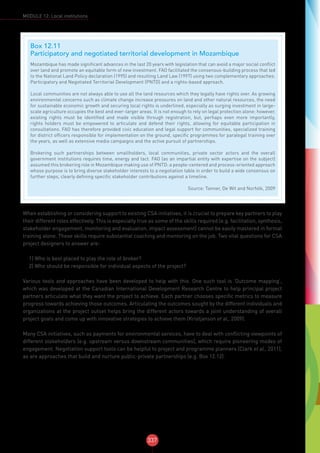 337
MODULE 12: Local institutions
When establishing or considering support to existing CSA initiatives, it is crucial to prepare key partners to play
their different roles effectively. This is especially true as some of the skills required (e.g. facilitation, synthesis,
stakeholder engagement, monitoring and evaluation, impact assessment) cannot be easily mastered in formal
training alone. These skills require substantial coaching and mentoring on the job. Two vital questions for CSA
project designers to answer are:
1) Who is best placed to play the role of broker?
2) Who should be responsible for individual aspects of the project?
Various tools and approaches have been developed to help with this. One such tool is ‘Outcome mapping’,
which was developed at the Canadian International Development Research Centre to help principal project
partners articulate what they want the project to achieve. Each partner chooses specific metrics to measure
progress towards achieving those outcomes. Articulating the outcomes sought by the different individuals and
organizations at the project outset helps bring the different actors towards a joint understanding of overall
project goals and come up with innovative strategies to achieve them (Kristjanson et al., 2009).
Many CSA initiatives, such as payments for environmental services, have to deal with conflicting viewpoints of
different stakeholders (e.g. upstream versus downstream communities), which require pioneering modes of
engagement. Negotiation support tools can be helpful to project and programme planners (Clark et al., 2011),
as are approaches th