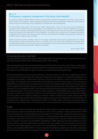 23
MODULE 1: Why Climate-smart agriculture, forestry and fisheries
Increasing diversity in the field
Increasing diversity of production at farm and landscape level is an important way to improve the resilience of
agricultural systems (FAO, 2010a; FAO and OECD, 2012; HLPE, 2012a).
Specialized systems are often presented as being more efficient from an economic point of view, as they gener-
ate more income. These systems can benefit from the improved technologies and from economies of scale in
the production and distribution of inputs, machines, and especially processing and trade.
Diversifying production can also improve efficiency in the use of land, as is the case in agroforestry systems
for instance and of nutrients with the introduction of legumes in the rotation or in integrated crop/livestock or
rice/aquaculture systems. Studies show that they can also be more efficient in terms of income (see for in-
stance Box 1.6), especially if this is measured as an average over a period of several years. The Finnish project
ADACAPA aims to identify means for assessing and enhancing the adaptive capacity of the Finnish agricultural
sector to global environmental and socio-economic changes at various decision-making levels (farm, regional,
national). The main hypothesis tested is that increasing diversity enhances resilience and thus adaptive capac-
ity of agrifood systems. Some of the results of studies conducted in the ADACAPA project have shown that di-
versity can increase income (Kahiluoto, 2012). Farms that both grow crops and exploit forest generate a higher
and more stable income. Regions growing more diverse varieties of barley have a higher average yield than
areas growing a single variety. More diversified systems can also spur the development of local markets. An
example of this is agroforestry in Central America (Box 1.6). Finally, systems providing more diverse types of
food are also more efficient from a nutritional point of view as they facilitate more balanced and diverse diets.
Trade
Agriculture is a classical example that illustrates the role of trade to increase global economic efficiency by
exploiting local comparative advantages (Huang et al., 2011). This is, however, being questioned from a GHG
emissions perspective, initially triggered by the promoters of the ‘food miles’ concept who advocate the con-
sumption of local products to reduce GHG emissions. In reality, transport represents only a small part of global
food systems’ emissions. Emissions from transport are estimated to be 11 percent, of which 6 percent results
from consumers’ transport to buy food (Weber and Matthews, 2008). Obviously, these percentages will vary by
distance and the agriculture/food product considered. Life cycle analysis of various products confirms that,
apart from fresh fragile products, such as fish, fruits and vegetables, transport is not the determining factor
of their carbon footprint (FAO, 2012c). In fact, a more efficient production system can more than compensate
for the emissions resulting from transport. The emissions due to transport to retailers should not be isolated
Box 1.7
Participatory rangeland management in the Syrian Arab Republic
In the Syrian steppe (or Badia), IFAD is working on participatory rangeland management with local communities to
reduce herders’ vulnerability to climate change and restore the long-term productivity of rangelands. After years of
severe drought and intensive grazing, rangelands in the Badia were severely degraded.
By reintroducing native plants that help meet fodder requirements, fix the soil and stop sand encroachment,
ecosystems were restored and the local population’s vulnerability to the effects of climatic instability was reduced.
After two years of resting, reseeding and planting, birds, insects and animals returned to the area. The rehabilitated
ecosystems offered further potential for income generation, as truffles grow in some areas of the Badia, and women
could gather them to boost their family incomes. In 2010, a community with a 100 000-ha grazing area could earn up
to USD1 million through the sale of truffles.
Higher household incomes provided a basis for the project to diversify income-earning opportunities for women
through literacy classes and training courses in new skills such as first aid, food processing and sewing. With
households being better off, there is less pressure on young girls to marry early, and as women gain more economic
autonomy, they are finding that gender relations are shifting.
Source: IFAD, 2012a
 