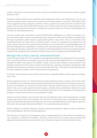 25
MODULE 1: Why Climate-smart agriculture, forestry and fisheries
systems. Payments for environmental services can play an important role to facilitate this transition (Lipper
and Neves, 2011).
Among the needed investments are important land management schemes and infrastructure, such as local
roads and irrigation systems, which are an important source of job creation in rural areas. These public works
can be supported by social protection schemes in order to provide work, food and income to food-insecure
people. A recent report of the HLPE (2012b) reviews some of these schemes and concludes that public works
programmes have proved to be efficient in dealing with covariate shocks and, if they are well designed, can
contribute to improving food security.
They also include major investments in research (HLPE 2012a, Beddington et al., 2012c). To be able to em-
brace the whole range of issues to be addressed, these investments need to be coordinated at a global scale.
Increased investment in public research is particularly needed in areas where return on investment cannot
immediately benefit the private sector. To address systemic issues to be adapted to local specificities and
needs, research will have to be closely linked to extension services and be open to local knowledge and to the
demands addressed by all stakeholders, including small-scale food producers (HLPE 2012a). The transfer of
technology will also play an important role. It should include the development of the human capacity to accom-
modate the technology and structured partnerships to ensure that it is adapted and established locally.
Manage risks at local, national, international levels
Climate change will add more risks to production and aggravate existing risks, especially for the more vulner-
able. Increased variability and uncertainty make ever more necessary the establishment of risk management
strategies to address every type of risk, whether climate, animal or plant diseases or even economic. Such
strategies should aim to limit losses ex ante by monitoring risks, assessing vulnerability, identifying (ex-ante)
damage reduction measures and acting at the earliest stage of the event. They would include quick reparation
of losses to productive assets in order to avoid long-term consequences.
In doing so, such strategies should combine specific policies targeted to address specific agents and catego-
ries of risks.
Policies targeted at farmers can include measures aiming at building economic resilience at farm level either
by increasing income, enabling saving, by promoting diversification (especially if the risks affecting each activ-
ity are not correlated) or by insurance (in certain cases). They also include measures to reduce or eliminate
specific risks, such as plant pests and animal diseases, including advanced observation networks for quick
response. Other measures either prevent the loss of productive assets, such as feed banks for livestock during
droughts, or enable quick recovery, such as availability of seeds.
Policies should also address risks along the food chain (including for small scale food producers), including
storage, post harvest losses and food safety risks. Prevention of food safety risks or effectiveness to handle
large-scale food safety emergencies will depend on the services available (inspection and analytical capacities,
information sharing, health services) (see Module 11 on sustainable food value chains).
Policies targeted at consumers would use measures specifically designed to address access to food that is
nutritionally adequate, safe and culturally appropriate.
The efficiency of any specific risk management policy is largely dependent on the existence of enabling poli-
cies, institutions, coordination mechanisms, and basic infrastructures. For example, opening markets and
adequate transport systems have an important role in diluting the impact of a shock over greater areas.
 