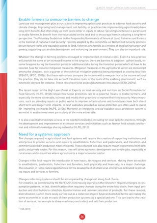 26
CLIMATE-SMART AGRICULTURE SOURCEBOOK
Enable farmers to overcome barriers to change
Land use and management play a crucial role in improving agricultural practices to address food security and
climate change. Improving land management, soil fertility, or practices like implementing agro-forestry have
long-term benefits but often imply up front costs either in inputs or labour. Securing land tenure is paramount
to enable farmers to benefit from the value added on the land and to encourage them in adopting a long-term
perspective. The Voluntary Guidelines on the Responsible Governance of Tenure of Land, Fisheries and Forests
in the Context of National Food Security7
recently adopted by the Committee on World Food Security promote
secure tenure rights and equitable access to land, fisheries and forests as a means of eradicating hunger and
poverty, supporting sustainable development and enhancing the environment. They can play an important role.
Whatever the change in farming systems envisaged or implemented, it involves costs. Even if a new practice
will provide the same or an increased income in the long run, there are barriers to adoption: upfront costs, in-
come foregone during the transition period or additional risks during the transition period which all have to be
covered. Take for instance mitigation measures. Mitigation measures in the agricultural sector are considered
among the cheapest, with a quarter of the technical mitigation potential being estimated as costing less than
20$/tCO2
(IPCC, 2007b). But these estimations compare the income with a new practice to the income without
the practice. They do not take into account transition costs, or the costs of the enabling environment, such as
extension services for instance. These costs have to be assessed and taken into account (FAO, 2009a).
The recent report of the High Level Panel of Experts on food security and nutrition on Social Protection for
Food Security (HLPE, 2012b) shows how social protection can be a powerful means to enable farmers, and
especially the more vulnerable, to invest and modify their practices to improve their food security. Many meas-
ures, such as providing inputs or public works to improve infrastructures and landscapes have both direct
short term and longer term impacts. In cash subsidies provided as social protection are often used to invest
for improving livelihoods (HLPE, 2012b). Moreover an integrated and up-scalable social protection system is
essential to enable investment particularly of the more vulnerable.
It is also essential to facilitate access to the needed knowledge, including for local specific practices, through
the development and improvement of extension services and initiatives such as farmer field schools and for-
mal and informal knowledge sharing networks (HLPE, 2012).
Need for a systemic approach
The changes required in agricultural and food systems will require the creation of supporting institutions and
enterprises to provide services and inputs to smallholders, fishermen and pastoralists, and transform and
commercialize their production more efficiently. These changes will also require major investments from both
public and private sector. For this reason, they will drive economic development and create jobs, especially in
rural areas and in countries where agriculture is a major economic sector.
Changes in the field require the introduction of new inputs, techniques and services. Making them accessible
to smallholders, pastoralists, fishermen and foresters, both physically and financially, is a major challenge.
This situation in turn creates opportunities for the development of small local enterprises dedicated to provid-
ing inputs and services to farmers.
Changes in farming systems should be accompanied by changes all along food chains.
For instance, as pointed out by the HLPE (2012) increasing diversity in the field often requires changes in con-
sumption patterns. In fact, diversification often requires changes along the entire food chain, from input pro-
duction and distribution to collection, transformation and commercialization of products. For these reasons,
diversification is often more easily carried out as a collective project. Several diversified farms can realize the
same economies of scale on each of their production systems as a specialized one. This can lead to the crea-
tion of services, for example to share machinery and collect and sell their production.
7
FAO, 2012f.
 