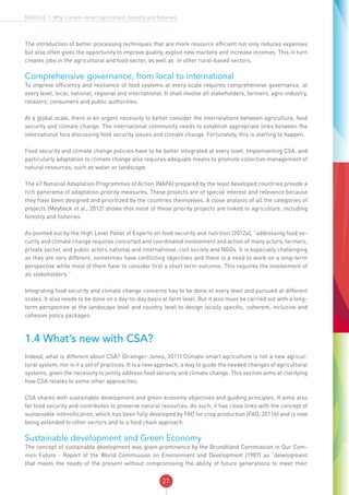 27
MODULE 1: Why Climate-smart agriculture, forestry and fisheries
The introduction of better processing techniques that are more resource efficient not only reduces expenses
but also often gives the opportunity to improve quality, exploit new markets and increase incomes. This in turn
creates jobs in the agricultural and food sector, as well as in other rural-based sectors.
Comprehensive governance, from local to international
To improve efficiency and resilience of food systems at every scale requires comprehensive governance, at
every level, local, national, regional and international. It shall involve all stakeholders, farmers, agro-industry,
retailers, consumers and public authorities.
At a global scale, there is an urgent necessity to better consider the interrelations between agriculture, food
security and climate change. The international community needs to establish appropriate links between the
international fora discussing food security issues and climate change. Fortunately, this is starting to happen.
Food security and climate change policies have to be better integrated at every level. Implementing CSA, and
particularly adaptation to climate change also requires adequate means to promote collective management of
natural resources, such as water or landscape.
The 47 National Adaptation Programmes of Action (NAPA) prepared by the least developed countries provide a
rich panorama of adaptation priority measures. These projects are of special interest and relevance because
they have been designed and prioritized by the countries themselves. A close analysis of all the categories of
projects (Meybeck et al., 2012) shows that most of these priority projects are linked to agriculture, including
forestry and fisheries.
As pointed out by the High Level Panel of Experts on food security and nutrition (2012a), “addressing food se-
curity and climate change requires concerted and coordinated involvement and action of many actors, farmers,
private sector, and public actors national and international, civil society and NGOs. It is especially challenging
as they are very different, sometimes have conflicting objectives and there is a need to work on a long-term
perspective while most of them have to consider first a short term outcome. This requires the involvement of
all stakeholders.”
Integrating food security and climate change concerns has to be done at every level and pursued at different
scales. It also needs to be done on a day-to-day basis at farm level. But it also must be carried out with a long-
term perspective at the landscape level and country level to design locally specific, coherent, inclusive and
cohesive policy packages.
1.4 What’s new with CSA?
Indeed, what is different about CSA? (Grainger-Jones, 2011) Climate smart agriculture is not a new agricul-
tural system, nor is it a set of practices. It is a new approach, a way to guide the needed changes of agricultural
systems, given the necessity to jointly address food security and climate change. This section aims at clarifying
how CSA relates to some other approaches.
CSA shares with sustainable development and green economy objectives and guiding principles. It aims also
for food security and contributes to preserve natural resources. As such, it has close links with the concept of
sustainable intensification, which has been fully developed by FAO for crop production (FAO, 2011b) and is now
being extended to other sectors and to a food chain approach.
Sustainable development and Green Economy
The concept of sustainable development was given prominence by the Brundtland Commission in Our Com-
mon Future - Report of the World Commission on Environment and Development (1987) as “development
that meets the needs of the present without compromising the ability of future generations to meet their
 