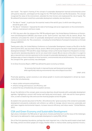 28
CLIMATE-SMART AGRICULTURE SOURCEBOOK
own needs”. The report’s framing of the concept of sustainable development twinned environmental action
with poverty reduction, and helped set the stage for the 1992 Earth Summit and Rio Declaration. The concept
recognized the value of the environment, extended the time horizon and emphasized the role of equity. The
Brundtland Commission noted that sustainable development embodies two key themes:
•	 The idea of “needs”, in particular the essential needs of the world’s poor, to which overriding priority
should be given; and
•	 The idea of “limitations” imposed by the state of technology and social organization on the environment’s
ability to meet present and future needs.
In 1992, five years after the release of the 1987 Brundtland report, the United Nations Conference on Environ-
ment and Development (UNCED), also known as the “Earth Summit” was held in Rio de Janeiro, Brazil. The
conference articulated the notion of sustainable development and launched milestone international agree-
ments on environment, the “Rio conventions”, including the United Nations Framework Convention on Climate
Change (UNFCCC).
Twenty years after, the United Nations Conference on Sustainable Development, known as Rio+20 or the Rio
Earth Summit 2012, was also held in Rio de Janeiro. While some progress has been made towards sustainable
development between 1992 and 2012, large challenges remain as the human footprint on the planet is increas-
ing and some ‘planetary boundaries’ are (or are close to be) crossed. We are now at a time when it is urgent to
give a new and more concrete expression to the concept of sustainable development, make it more operational,
and pave ways on how to integrate its three (economic, environmental and social) dimensions. This is also why
the concept of the ‘green economy’ was developed.
In its Green Economy Report, UNEP has defined the green economy as follows:
“An economy that results in improved human well-being and social equity,
while significantly reducing environmental risks and ecological scarcities.”
(UNEP, 2010).
Practically speaking, a green economy is one whose growth in income and employment is driven by invest-
ments that simultaneously:
•	 reduce carbon emissions and pollution,
•	 enhance energy and resource-use efficiency; and
•	 prevent the loss of biodiversity and ecosystem services.
As per the definition of the concept, green economy objectives should resonate with sustainable development
agendas, highlighting a concern with human well-being and social equity – both now and for future genera-
tions; as well as balancing risks and scarcities faced by peoples across the globe.
As stated in the outcome document of the Rio + 20 conference the “green economy in the context of sustainable
development and poverty eradication will enhance our ability to manage natural resources sustainably and
with lower negative environmental impacts, increase resource efficiency, and reduce waste.” (United Nations,
2012)
CSA and Green Economy and Sustainable Development
Agriculture, (intended in the FAO sense of ‘agriculture, forestry and fisheries’) is at the nexus of the challenges
that need to be addressed to make sustainable development a reality (FAO, 2012a).
One of the first planetary boundaries, perhaps the most important one, is that the world needs to feed itself.
But today, almost one billion people are hungry. Another billion is malnourished, lacking essential micronu-
 