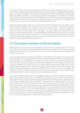 30
CLIMATE-SMART AGRICULTURE SOURCEBOOK
The emphasis on resource efficiency has obvious environmental co-benefits. It preserves natural resources,
water, resources, both agrobiodiversity and wild biodiversity (by preserving land). The project Enhanced Strate-
gies for Climate-Resilient and Environmentally Sound Agricultural Production (C-RESAP) in the Yellow River
Basin (Licona Manzur and Rhodri, 2011) aiming to contribute to the adaptation of vulnerable communities to
climate change and to reduce the impact of agricultural practices on the environment provides a good example
of these potential synergies. When focussing on a single environmental issue (here climate change) potential
trade-offs with other issues have to be identified and addressed (IFAD, 2012b).
CSA shares objectives and principles with sustainable intensification of crop production. Sustainable crop pro-
duction intensification (SCPI) can be summed up in the words “save and grow”. Sustainable intensification
means a productive agriculture that conserves and enhances natural resources. It uses an ecosystem ap-
proach that draws on nature’s contribution to crop growth – soil organic matter, water flow regulation, pol-
lination and natural predation of pests – and applies appropriate external inputs at the right time, in the right
amount to improved crop varieties that are resilient to climate change and use nutrients, water and external
inputs more efficiently. A CSA approach adds a more forward looking dimension, more concern about future
potential changes and the need to be prepared for them.
1.5	 Conclusions and focus of the sourcebook
Addressing food security and climate change challenges has to be done in an integrated manner. To increase
food production and to reduce emissions intensity, thus contributing to mitigate climate change, food systems
have to be more efficient in the use of resources. To ensure food security and adapt to climate change they have
to become more resilient.
This has to happen globally, worldwide and everywhere. Increased efficiency in one part of the world provides
food and income where it takes place but it also provides more food, globally and thus can provide food else-
where and reduce its cost, globally. With increased risks, increasing resilience of the worldwide food system
also means that efficiency and resilience have to be improved everywhere, so as to spread risk. Therefore CSA
is a dynamic approach that concerns all farmers, all over the world. But developing countries are more at risk
of food insecurity. They are more at risk of climate change. They also have more potential for mitigation (and
adaptation?), because they have to increase their production more, and because there is an important effi-
ciency gap. On the other hand developing countries have less means, policies and institutions to address these
challenges. Therefore, this book will be primarily aimed at developing countries.
The changes outlined in this book have to be supported by efforts to harness consumption. Consumption
patterns play an important role in the increased demand on agriculture, on the impact of food systems on
environment and also on food security. More sustainable patterns of consumption would, in particular, play an
essential role to mitigate climate change (HLPE 2012a). Sustainable diets are defined by FAO as “those diets
with low environmental impacts that contribute to food and nutrition security and to healthy lives for present
and future generations. Sustainable diets are protective and respectful of biodiversity and ecosystems, cultur-
ally acceptable, accessible, economically fair and affordable, nutritionally adequate, safe and healthy, while
optimizing natural and human resources” (FAO, 2010d). But, to a great extent the tools, policies and institu-
tions that could influence consumption and diets, especially in developed countries, are very different from
those that would be used to transform agricultural systems. This is why this book does not address, as such,
the issue of consumption patterns as a driver of environmental impact.
 
