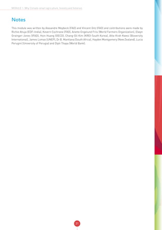 31
MODULE 1: Why Climate-smart agriculture, forestry and fisheries
Notes
This module was written by Alexandre Meybeck (FAO) and Vincent Gitz (FAO) and contributions were made by
Richie Ahuja (EDF–India), Kevern Cochrane (FAO), Anette Engelund Friis (World Farmers Organization), Elwyn
Grainger-Jones (IFAD), Hsin Huang (OECD), Chang-Gil Kim (KREI-South Korea), Atta-Krah Kwesi (Bioversity
International), James Lomax (UNEP), Dr B. Mantlana (South Africa), Hayden Montgomery (New Zealand), Lucia
Perugini (University of Perugia) and Dipti Thapa (World Bank).
 
