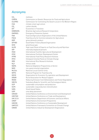 32
CLIMATE-SMART AGRICULTURE SOURCEBOOK
Acronyms
CH4
	 methane
CGRFA	 Commission on Genetic Resources for Food and Agriculture
CLCPRO	 Commission for Controlling the Desert Locust in the Western Region
CSA	 climate-smart agriculture
CO2
	 carbon dioxide
EIT	 Economies in Transition
EMBRAPA	 Brazilian Agricultural Research Corporation
EMPRES	 Emergency Prevention System
FAO	 Food and Agriculture Organization of the United Nations
FSCA	 Food Security for Commercialisation for Agriculture
GDP	 gross domestic product
GFFBO	 Good Father Fishery Based Organization
GHG	 greenhouse gas
HLPE	 High Level Panel of Experts on Food Security and Nutrition
IDP	 internally displaced persons
IFAD	 International Fund for Agricultural Development
IFDC	 International Fertilizer Development Center
IFPRI	 International Food Policy Research Institute
IPCC	 Intergovernmental Panel on Climate Change
IRRI	 International Rice Research Institute
N2
O	 nitrous oxide
NAPA	 National Adaptation Programmes of Action
NGO	 non-governmental organization
NLCUs	 National Locust Control Units
NPFS	 National Program for Food Security
OECD	 Organization for Economic Co-operation and Development
ORAM	 Rural Association for Mutual Support
REDD	 Reducing Emission from Deforestation and Forest Degradation
SBSTA	 Subsidiary Body for Scientific and Technological Advice
SCP	 sustainable consumption and production
SCPI	 sustainable crop production intensification
SIDS	 Small Island States
UDP	 urea deep placement
UNCED	 United Nations Conference on Environment and Development
UNCTAD	 United Nations Conference on Trade and Development
UN DESA	 United Nations Department of Economic and Social Affairs
UNEP	 United Nations Environment Programme
UNCSD	 United Nations Conference on Sustainable Development
UNFCCC	 United Nations Framework Convention on Climate Change
UNIDO	 United Nations Industrial Development Organization
 