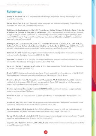 33
MODULE 1: Why Climate-smart agriculture, forestry and fisheries
References
Ahmed, N. & Garnett, S.T. 2011. Integrated rice-fish farming in Bangladesh: meeting the challenges of food
security. Food Security.
Barnes, R.D. & Fagg, C.W. 2003. Faidherbia albida: monograph and annotated bibliography. Tropical Forestry
Papers No. 41. Oxford, UK, Oxford Forestry Institute,.
Beddington, J., Asaduzzaman, M., Clark, M., Fernández, A., Guillou, M., Jahn, M., Erda, L., Mamo, T., Van Bo,
N., Nobre, C.A., Scholes, R., Sharmam R. & Wakhungu, J. 2012b. Achieving food security in the face of climate
change: final report from the Commission on Sustainable Agriculture and Climate Change. Copenhagen, Den-
mark, CGIAR Research Program on Climate Change, Agriculture and Food Security (CCAFS). (available at
www.ccafs.cgiar.org/commission)
Beddington, J.R., Asaduzzaman, M., Clark, M.E., Fernández Bremauntz, A., Guillou, M.D., Jahn, M.M., Lin,
E., Mamo, T., Negra, C., Nobre, C.A., Scholes, R.J., Sharma, R., Van Bo, N. & Wakhungu, J. 2012c. The role for
scientists in tackling food insecurity and climate change. Agriculture and Food Security, 1: 10.
Bellassen, V. & Gitz, V. 2008. Reducing emissions from deforestation and degradation in Cameroon: assessing
costs and benefits, Ecological Economics: 68 (1–2): 336–344.
Bharucha, Z. & Pretty, J. 2010. The roles and values of wild foods in agricultural systems. Philosophical Trans-
actions of the Royal Society B-Biological Sciences, 365: 2913–2926.
Bochu, J-L., Bordet, C., Metayer, N. & Trevisiol, A. 2010. Références planete. Fiche 2- Production: Bovins lait
et cultures. Toulouse, SOLAGRO, 25 p.
Braatz, S. 2012. Building resilience to climate change through sustainable forest management. In FAO & OECD
Building Resilience for Adaptation to Climate Change in the Agriculture Sector. Rome.
Brader, L., Djibo, H., Faye, F.G., Ghaout, S., Lazar, M., Luzietoso, P.N. & Ould Babah, M.A. 2006. Évaluation
multilatérale de la campagne 2003–05 contre le criquet pèlerin. Rome, FAO. (avaliable at http://www.clcpro-
empres.org/fr/pdf/Evaluation_compagne200_2005_Fr.pdf).
Brazilian Agricultural Research Corporation (EMBRAPA). 2008. Aquecimento global e a nova geografia da
produção agrícola no Brasil. São Paulo.
Bruinsma, J. 2009. The resource outlook to 2050. Expert Meeting on How to Feed the World in 2050. FAO,
Rome.
Brundtland, G.H. 1987. Report of the World Commission on Environment and Development: our common future.
(available at http://www.un-documents.net/our-common-future.pdf)
Burke, M.B., Lobell, D.B. & Guarino, L. 2009. Shifts in African crop climates by 2050, and the implications for
crop improvement and genetic resources conservation. Global Envt. Change, 19(3): 317–325.
Burney, J.A., Davis, S.J. & Lobell, D.B. 2010. Greenhouse gas mitigation by agricultural intensification. Proceed-
ings of the National Academy of Sciences, 107(26): 12052–12057.
Carpenter, S.R., Walker, B., Anderies, J.M. & Abel, N. 2001. From metaphor to measurement: resilience of what
to what? Ecosystems, 4:765–781.
 