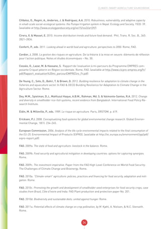 34
CLIMATE-SMART AGRICULTURE SOURCEBOOK
Cifdaloz, O., Regmi, A., Anderies, J. & Rodriguez, A.A. 2010. Robustness, vulnerability, and adaptive capacity
in small-scale social–ecological systems: the Pumpa Irrigation system in Nepal. Ecology and Society, 15(3): 39.
(available at http://www.ecologyandsociety.org/vol15/iss3/art39/)
Cirera, X. & Masset, E. 2010. Income distribution trends and future food demand. Phil. Trans. R. Soc. B., 365:
2821–2834.
Conforti, P., eds. 2011. Looking ahead in world food and agriculture: perspectives to 2050. Rome, FAO.
Cordier, J. 2008. La gestion des risques en agriculture. De la théorie à la mise en oeuvre: éléments de réflexion
pour l’action publique. Notes et études économiques – No. 30.
Cossée, O., Lazar, M. & Hassane, S. Rapport de l’evaluation à mi-parcours du Programme EMPRES com-
posante Criquet pèlerin en Région occidentale. Rome, FAO. (available at http://www.clcpro-empres.org/fr/
pdf/Rapport_evaluation%20mi_parcourEMPRESro_Fr.pdf)
De Young, C., Soto, D., Bahri, T. & Brown, D. 2012. Building resilience for adaptation to climate change in the
fisheries and aquaculture sector. In FAO & OECD Building Resilience for Adaptation to Climate Change in the
Agriculture Sector. Rome.
Dey, M.M., Spielman, D.J., Mahfuzul Haque, A.B.M., Rahman, Md. S. & Valmonte-Santos, R.A. 2012. Change
and diversity in smallholder rice-fish systems, recent evidence from Bangladesh. International Food Policy Re-
search Institute.
Eldin, M. & Milleville, P., eds. 1989. Le risque en agriculture. Paris, ORSTOM. p. 619.
Ericksen, P.J. 2008. Conceptualizing food systems for global environmental change research. Global Environ-
mental Change, 18(1): 234–245.
European Commission. 2006. Analysis of the life cycle environmental impacts related to the final consumption of
the EU-25. Environmental Impact of Products (EIPRO). (available at http://ec.europa.eu/environment/ipp/pdf/
eipro-report.pdf)
FAO. 2009a. The state of food and agriculture: livestock in the balance. Rome.
FAO. 2009b. Food security and agricultural mitigation in developing countries: options for capturing synergies.
Rome.
FAO. 2009c. The investment imperative. Paper from the FAO High Level Conference on World Food Security:
The Challenges of Climate Change and Bioenergy. Rome.
FAO. 2010a. “Climate-smart” agriculture: policies, practices and financing for food security, adaptation and miti-
gation. Rome.
FAO. 2010c. Promoting the growth and development of smallholder seed enterprises for food security crops, case
studies from Brazil, Côte d’Ivoire and India. FAO Plant production and protection paper No. 201.
FAO. 2010d. Biodiversity and sustainable diets: united against hunger. Rome.
FAO. 2011a. Potential effects of climate change on crop pollination, by M. Kjøhl, A. Nielsen, & N.C. Stenseth.
Rome.
 