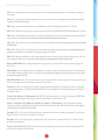 35
MODULE 1: Why Climate-smart agriculture, forestry and fisheries
FAO. 2011b. Save and grow: a policymaker’s guide to the sustainable intensification of smallholder crop produc-
tion. Rome.
FAO. 2011c. Energy-smart food for people and climate. Issue brief. Rome. (available at http://www.fao.org/do-
crep/014/i2454e/i2454e00.pdf).
FAO. 2012a. Improving food systems for sustainable diets. GEA Rio+20 Working Paper No. 4. Rome.
FAO. 2012b. Stability of food security in a green economy environment. FAO GEA Rio+20 Working Paper No. 3. Rome.
FAO. 2012c. Towards the future we want: end hunger and make the transition to sustainable agricultural and food
systems. Rome. (available at http://www.fao.org/docrep/015/an894e/an894e00.pdf)
FAO. 2012d. Greening the economy with agriculture. Rome. (available at http://www.fao.org/docrep/015/i2745e/
i2745e00.pdf)
FAO. 2012e. AGA in acton. Animal Production and Health. (available at http://www.fao.org/ag/againfo/home/
en/news_archive/AGA_in_action/2011_livestock_food_chains.html)
FAO. 2012f. Voluntary guidelines on the responsible governance of tenure of land, fisheries and forests in the con-
text of national food security. (available at http://www.fao.org/docrep/016/i2801e/i2801e.pdf)
FAO, ICLARM & IIRR. 2001. Integrated agriculture-aquaculture: a primer. FAO Fisheries technical paper No.
407. Rome.
FAO & OECD. 2012. Building resilience for adaptation to climate change in the agriculture sector. Proceedings of
a joint FAO & OECD workshop. Rome. (available at http://www.fao.org/agriculture/crops/news-events-bulle-
tins/detail/en/item/134976/)
FAO, WFP & IFAD. 2012. The state of food insecurity in the world 2012: economic growth is necessary but not suf-
ficient to accelerate reduction of hunger and malnutrition. Rome.
Fellmann, T. 2012. The assessment of climate change related vulnerability in the agricultural sector: reviewing
conceptual frameworks. In FAO & OECD Building Resilience for Adaptation to Climate Change in the Agricul-
ture Sector. Rome.
Fischer, R.A., Byerlee, D. & Edmeades, G.O. 2009. Can technology deliver on the yield challenge to 2050? Back-
ground paper to the Expert Meeting on How to feed the World in 2050. Rome, FAO.
Folke, C., Carpenter, S.R., Walker, B., Scheffer, M., Chapin, T. & Rockström, J. 2010. Resilience thinking:
integrating resilience, adaptability and transformability. Ecology and Society, 15(4): 20. (available at http://www.
ecologyandsociety.org/vol15/iss4/art20/)
Foresight. 2011a. The future of food and farming: challenges and choices for global sustainability. Final Project
Report. London, The Government Office for Science.
Foresight. 2011b. Foresight project on global food and farming futures. Synthesis Report C1: Trends in food
demand and production.
Füssel, H.-M. & Klein, R.T.J. 2006. Climate change vulnerability assessments: an evolution of conceptual think-
ing. Climatic Change, 75(3): 301–329.
 