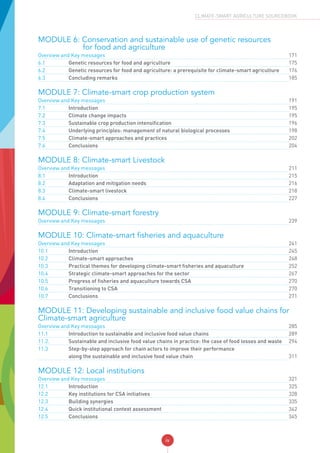 iv
CLIMATE-SMART AGRICULTURE SOURCEBOOK
MODULE 6: Conservation and sustainable use of genetic resources
		 for food and agriculture
Overview and Key messages	 	171
6.1	 Genetic resources for food and agriculture		175
6.2	 Genetic resources for food and agriculture: a prerequisite for climate-smart agriculture		176
6.3	 Concluding remarks		185
MODULE 7: Climate-smart crop production system
Overview and Key messages	 	191
7.1	Introduction		 	195
7.2	 Climate change impacts		195
7.3	 Sustainable crop production intensification		196
7.4	 Underlying principles: management of natural biological processes		198
7.5	 Climate-smart approaches and practices		202
7.6	Conclusions		 	204
MODULE 8: Climate-smart Livestock
Overview and Key messages 211
8.1	Introduction		 	215
8.2	 Adaptation and mitigation needs		216
8.3	 Climate-smart livestock		218
8.4	Conclusions		 	227
MODULE 9: Climate-smart forestry
Overview and Key messages	 	239
MODULE 10: Climate-smart fisheries and aquaculture
Overview and Key messages	 	241
10.1	Introduction		 	245
10.2 	 Climate-smart approaches		248
10.3	 Practical themes for developing climate-smart fisheries and aquaculture		252
10.4	 Strategic climate-smart approaches for the sector		267
10.5	 Progress of fisheries and aquaculture towards CSA		270
10.6	 Transitioning to CSA		270
10.7	Conclusions		 	271
MODULE 11: Developing sustainable and inclusive food value chains for
Climate-smart agriculture
Overview and Key messages	 	285
11.1	 Introduction to sustainable and inclusive food value chains		289
11.2. 	 Sustainable and inclusive food value chains in practice: the case of food losses and waste		294
11.3	 Step-by-step approach for chain actors to improve their performance
along the sustainable and inclusive food value chain		311
MODULE 12: Local institutions
Overview and Key messages	 	321
12.1	Introduction		 	325
12.2 	 Key institutions for CSA initiatives		328
12.3 	 Building synergies		335
12.4 	 Quick institutional context assessment		342
12.5 	Conclusions		 	345
 