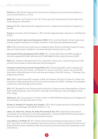 37
MODULE 1: Why Climate-smart agriculture, forestry and fisheries
Hoffmann, I. 2010, Climate change and the characterization, breeding and conservation of animal genetic re-
sources. Animal Genetics, 41: 32–46.
Holden, D., Hazell, P. & Pritchard, A., eds. 1991. Risk in agriculture: proceedings of the Tenth Agriculture
Sector Symposium. World Bank.
Holling, C.S. 2001. Understanding the complexity of economic, ecological, and social systems. Ecosystems, 4:
390–405.
Huang, H., von Lampe, M. & van Tongeren, F. 2011. Climate change and trade in agriculture. Food Policy, 36:
S9-S13.
International Fund for Agricultural Development (IFAD). 2012a. Syrian Arab Republic: thematic study on par-
ticipatory rangeland management in the Badia. (available at http://www.ifad.org/pub/pn/badia.pdf).
IFAD. 2012b. Environment and natural resource management policy. Resilient livelihoods through the sustain-
able use of natural assets. (available at http://www.ifad.org/climate/policy/enrm_e.pdf).
International Fertilizer Development Center (IFDC). 2011. Fertilizer Deep Placement (FDP). (available at
http://ifdc.org/getdoc/81fcf68e-c3b8-406a-a252-5148b99d8684/Fertilizer_Deep_Placement_(UDP))
INEA. 2011. Prospettive della gestione del rischio in agricoltura: riflessioni per un sistema integrato per la PAC
post 2013. Roma, Quaderno, Istituto Nazionale di Economia Agraria.
Intergovernmental Panel on Climate Change (IPCC). 2007a. Climate change 2007: impacts, adaptation and
vulnerability, M.L. Parry, O.F. Canziani, J.P. Palutikof, P.J. van der Linder & C.E. Hanson, eds. pp. 869-883.
Contribution of Working Group II to the Fourth Assessment Report of the IPCC. Glossary‖. Cambridge, Cam-
bridge University Press.
IPCC. 2007b. Climate Change 2007: mitigation, B. Metz, O.R. Davidson, P.R. Bosch, R. Dave & L.A. Meyer, eds.
Contribution of Working Group III to the Fourth Assessment Report of the IPCC. Cambridge, United Kingdom
and New York, USA, Cambridge University Press.
IPCC. 2012. Managing the risks of extreme events and disasters to advance climate change adaptation. A Special
Report of Working Groups I and II of the IPCC. Cambridge, UK and New York, USA, Cambridge University
Press. 582 pp.
Kahiluoto, H. 2012. Crop production in a northern climate. In FAO & OECD Building Resilience for Adaptation to
Climate Change in the Agriculture Sector. Rome.
Karfakis, P., Knowles, M., Smulders, M. & Capaldo, J. 2011. Effects of global warming on vulnerability to food
insecurity in rural Nicaragua. ESA-FAO WP series No. 11–18.
Ladha, J.K., Fisher, K.S., Hossain, M., Hobbs, P.R. & Hardy, B. Eds. 2000. Improving the productivity and
sustainability of rice-wheat systems of the Indo-Gangetic plains: a synthesis of NARS-IRRI partnership research.
Discussion Paper No. 40. International Rice Research Institute.
Licona Manzur, C. & Rhodri, P.T. 2011. Climate resilient and environmentally sound agriculture or “climate-
smart” agriculture: an information package for government authorities. Institute of Agricultural Resources and
Regional Planning, Chinese Academy of Agricultural Sciences and Food and Agriculture Organization of the
United Nations.
 