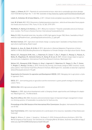 38
CLIMATE-SMART AGRICULTURE SOURCEBOOK
Lipper, L. & Neves, N. 2011. Payments for environmental services: what role in sustainable agriculture develop-
ment? ESA Working Paper No. 11–20. FAO. (available at http://www.fao.org/docrep/015/an456e/an456e00.pdf).
Lobell, D., Schlenker, W. & Costa-Roberts, J. 2011. Climate trends and global crop production since 1980. Science.
Lutz, W. & Samir, K.C. 2010. Dimensions of global population projections : what do we know about future popula-
tion trends and structures?, Phil. Trans. R. Soc. B, 365: 2779–2791.
MacMahon, P., Barley, D. & Holmes, L. 2011. What price resilience ? Towards sustainable and secure food sys-
tems. London, The Prince’s Charles Charities’ International Sustainability Unit.
Mejia, D. 2008. Household metal silos: key allies in FAO’s fight against hunger. FAO, Rome. (available at http://
www.fao.org/fileadmin/user_upload/ags/publications/silos_E_light.pdf)
Meridian Institute. 2011. Agriculture and climate change: a scoping report. (available at http://www.climate-
agriculture.org/Scoping_Report.aspx)
Meybeck, A., Azzu, N., Doyle, M. & Gitz, V. 2012. Agriculture in National Adaptation Programmes of Action
(NAPA). In FAO & OECD Building Resilience for Adaptation to Climate Change in the Agriculture Sector. Rome.
Nelson, G.C., Rosegrant, M.W., Koo., J., Robertson, R., Sulser, T., Zhu, T., Ringler, C., Msangi, S., Palazzo, A.,
Batka, M., Magalhaes, M., Valmonte-Santos, R., Ewing, M. & Lee, D. 2009. Climate change impact on agricul-
ture and costs of adaptation. International Food Policy Research Institute, Washington D.C.
Nelson, G.C., Rosegrant, M.W., Palazzo, A., Gray, I., Ingersoll, C., Robertson, R., Tokgoz, S., Zhu, T., Sulser,
T., Ringler, C., Msangi, S. & You, L. 2010. Food security, farming, and climate change to 2050: scenarios, results,
policy options. International Food Policy Research Institute, Washington D.C. (available at www.ifpri.org/sites/
default/files/publications/rr172.pdf)
Organization for Economic Co-operation and Development (OECD). 2009. Managing risk in agriculture: a holis-
tic approach. Paris.
OECD. 2011. Joint working party on agriculture and the environment: a green growth strategy for food and agri-
culture. Paris.
OECD & FAO. 2010. Agricultural outlook 2010-2019.
Padgham, J. 2009. Agricultural development under a changing climate: opportunities and challenges for adapta-
tion. Washington D.C., The World Bank.
Roy, R.N. & Misra, R.V. 2003. Economic and environmental impact of improved nitrogen management in Asian
rice-farming systems. In Sustainable rice production for food security.
Proceedings of the 20th Session of the International Rice Commission. Bangkok. International Rice Commis-
sion & FAO.
Save Food Initiative. 2013. Save food solutions for a world aware of its resources. (available at http://www.save-
food.org/)
Singh, U., Wilkens, P., Jahan, I., Sanabria, J. & Kovach, S. 2010. Enhanced efficiency fertilizers, 2010 19th
World Congress of Soil Science. Soil Solutions for a Changing World. Brisbane, Australia. (available at http://
www.iuss.org/19th%20WCSS/Symposium/pdf/1506.pdf)
 