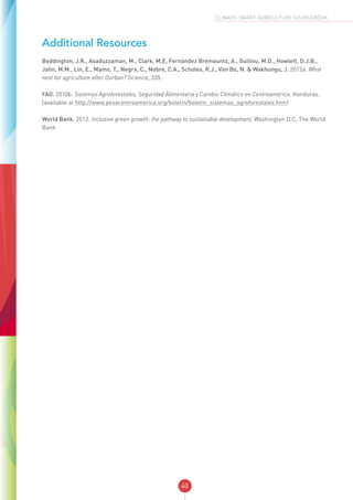 40
CLIMATE-SMART AGRICULTURE SOURCEBOOK
Additional Resources
Beddington, J.R., Asaduzzaman, M., Clark, M,E, Fernández Bremauntz, A., Guillou, M.D., Howlett, D.J.B.,
Jahn, M.M., Lin, E., Mamo, T., Negra, C., Nobre, C.A., Scholes, R.J., Van Bo, N. & Wakhungu, J. 2012a. What
next for agriculture after Durban? Science, 335.
FAO. 2010b. Sistemas Agroforestales, Seguridad Alimentaria y Cambio Climático en Centroamérica. Honduras.
(available at http://www.pesacentroamerica.org/boletin/boletin_sistemas_agroforestales.htm)
World Bank. 2012. Inclusive green growth: the pathway to sustainable development. Washington D.C, The World
Bank
 
