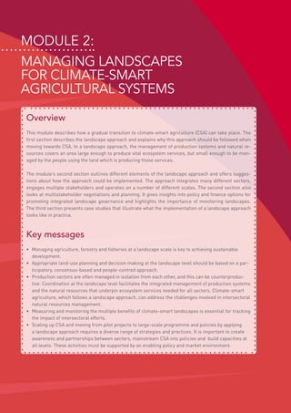 Module 2:
MANAGING LANDSCAPES
FOR CLIMATE-SMART
AGRICULTURAL SYSTEMS
Overview
This module describes how a gradual transition to climate-smart agriculture (CSA) can take place. The
first section describes the landscape approach and explains why this approach should be followed when
moving towards CSA. In a landscape approach, the management of production systems and natural re-
sources covers an area large enough to produce vital ecosystem services, but small enough to be man-
aged by the people using the land which is producing those services.
The module’s second section outlines different elements of the landscape approach and offers sugges-
tions about how the approach could be implemented. The approach integrates many different sectors,
engages multiple stakeholders and operates on a number of different scales. The second section also
looks at multistakeholder negotiations and planning. It gives insights into policy and finance options for
promoting integrated landscape governance and highlights the importance of monitoring landscapes.
The third section presents case studies that illustrate what the implementation of a landscape approach
looks like in practice.
Key messages
•	 Managing agriculture, forestry and fisheries at a landscape scale is key to achieving sustainable
development.
•	 Appropriate land-use planning and decision making at the landscape level should be based on a par-
ticipatory, consensus-based and people-centred approach.
•	 Production sectors are often managed in isolation from each other, and this can be counterproduc-
tive. Coordination at the landscape level facilitates the integrated management of production systems
and the natural resources that underpin ecosystem services needed for all sectors. Climate-smart
agriculture, which follows a landscape approach, can address the challenges involved in intersectoral
natural resources management.
•	 Measuring and monitoring the multiple benefits of climate-smart landscapes is essential for tracking
the impact of intersectoral efforts.
•	 Scaling up CSA and moving from pilot projects to large-scale programme and policies by applying
a landscape approach requires a diverse range of strategies and practices. It is important to create
awareness and partnerships between sectors, mainstream CSA into policies and build capacities at
all levels. These activities must be supported by an enabling policy and market environment.
 