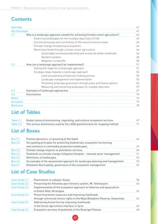 43
MODULE 2: Managing landscapes for Climate-smart agricultural systems
Contents
Overview	 		 			41
Key messages	 		 	41
2.1	 Why is a landscape approach needed for achieving Climate-smart agriculture?		45
	 		 Governing landscapes for the multiple objectives of CSA		45
	 		 Current pressures and constraints of the natural resource base		45
	 		 Climate change threatening ecosystems		46
	 		 Reversing trends through climate-smart agriculture		46
	 		 	 Sustainably increased productivity and income for better livelihoods		46
	 		 	 Resilient systems		48
	 		 	 Mitigation co-benefits		50
2.2	 How can a landscape approach be implemented?		51
	 		 Setting the stage for a landscape approach		51
	 		 Strategic steps towards a landscape approach		52
	 		 	 Land use planning and decision making process		53
	 		 	 Landscape management and implementation		55
	 		 	 Promoting landscape governance through policy and finance options		56
	 		 	 Measuring and monitoring landscapes for multiple objectives		57
2.3	 Examples of landscape approaches		57
2.4	Conclusions		 	76
Notes	 		 			76
Acronyms	 		 			77
Refrences	 		 			78
List of Tables
Table 2.1	 Global status of provisioning, regulating, and cultural ecosystem services		47
Table 2.2	 The various dimensions used by the LADA questioinnaire for mapping method		71
List of Boxes
Box 2.1	 Positive dynamics: re-greening of the Sahel		46
Box 2.2	 Ten guiding principles for protecting biodiversity, ecosystem functioning,
and resilience in commodity production landscapes.		49
Box 2.3	 Climate change impacts on pollination services		50
Box 2.4	 Peatlands as climate change mitigation hotspots – towards wiser management		51
Box 2.5	 Definitions of landscapes		52
Box 2.6	 An example of the assessment approach for landscape planning and management		53
Box 2.7	 Ethekwini Municipality: governance of the ecosystem management		55
List of Case Studies
Case Study 2.1	 Pastoralism in Laikipia, Kenya		58
Case Study 2.2	 Preserving the Kihamba agro-forestry system, Mt. Kilimanjaro		60
Case Study 2.3	 Implementation of the ecosystem approach to fisheries and aquaculture
	 in Estero Real, Nicaragua	 	62
Case Study 2.4	 Preserving forest resources and improving livelihoods
	 through communal tenure rights in the Maya Biosphere Reserve, Guatemala	 	64
Case Study 2.5	 Addressing forest fires by improving livelihoods
	 in the forest-agriculture interface in Syria	 	66
Case Study 2.6	 Ecosystem services of peatlands of the Ruoergai Plateau		68
 