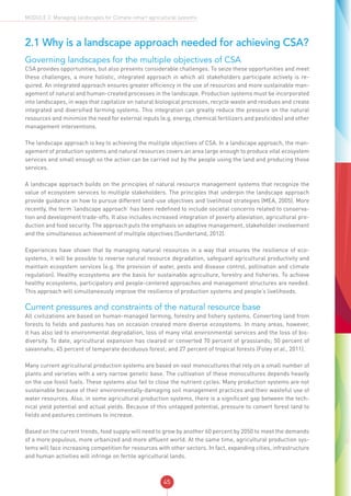 45
MODULE 2: Managing landscapes for Climate-smart agricultural systems
2.1 Why is a landscape approach needed for achieving CSA?
Governing landscapes for the multiple objectives of CSA
CSA provides opportunities, but also presents considerable challenges. To seize these opportunities and meet
these challenges, a more holistic, integrated approach in which all stakeholders participate actively is re-
quired. An integrated approach ensures greater efficiency in the use of resources and more sustainable man-
agement of natural and human-created processes in the landscape. Production systems must be incorporated
into landscapes, in ways that capitalize on natural biological processes, recycle waste and residues and create
integrated and diversified farming systems. This integration can greatly reduce the pressure on the natural
resources and minimize the need for external inputs (e.g. energy, chemical fertilizers and pesticides) and other
management interventions.
The landscape approach is key to achieving the multiple objectives of CSA. In a landscape approach, the man-
agement of production systems and natural resources covers an area large enough to produce vital ecosystem
services and small enough so the action can be carried out by the people using the land and producing those
services.
A landscape approach builds on the principles of natural resource management systems that recognize the
value of ecosystem services to multiple stakeholders. The principles that underpin the landscape approach
provide guidance on how to pursue different land-use objectives and livelihood strategies (MEA, 2005). More
recently, the term ‘landscape approach’ has been redefined to include societal concerns related to conserva-
tion and development trade-offs. It also includes increased integration of poverty alleviation, agricultural pro-
duction and food security. The approach puts the emphasis on adaptive management, stakeholder involvement
and the simultaneous achievement of multiple objectives (Sunderland, 2012).
Experiences have shown that by managing natural resources in a way that ensures the resilience of eco-
systems, it will be possible to reverse natural resource degradation, safeguard agricultural productivity and
maintain ecosystem services (e.g. the provision of water, pests and disease control, pollination and climate
regulation). Healthy ecosystems are the basis for sustainable agriculture, forestry and fisheries. To achieve
healthy ecosystems, participatory and people-centered approaches and management structures are needed.
This approach will simultaneously improve the resilience of production systems and people’s livelihoods.
Current pressures and constraints of the natural resource base
All civilizations are based on human-managed farming, forestry and fishery systems. Converting land from
forests to fields and pastures has on occasion created more diverse ecosystems. In many areas, however,
it has also led to environmental degradation, loss of many vital environmental services and the loss of bio-
diversity. To date, agricultural expansion has cleared or converted 70 percent of grasslands; 50 percent of
savannahs; 45 percent of temperate deciduous forest; and 27 percent of tropical forests (Foley et al., 2011).
Many current agricultural production systems are based on vast monocultures that rely on a small number of
plants and varieties with a very narrow genetic base. The cultivation of these monocultures depends heavily
on the use fossil fuels. These systems also fail to close the nutrient cycles. Many production systems are not
sustainable because of their environmentally-damaging soil management practices and their wasteful use of
water resources. Also, in some agricultural production systems, there is a significant gap between the tech-
nical yield potential and actual yields. Because of this untapped potential, pressure to convert forest land to
fields and pastures continues to increase.
Based on the current trends, food supply will need to grow by another 60 percent by 2050 to meet the demands
of a more populous, more urbanized and more affluent world. At the same time, agricultural production sys-
tems will face increasing competition for resources with other sectors. In fact, expanding cities, infrastructure
and human activities will infringe on fertile agricultural lands.
 