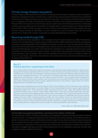 46
CLIMATE-SMART AGRICULTURE SOURCEBOOK
Climate change threatens ecosystems
Climate change is affecting production systems, disrupting the functioning of ecosystems and increasing the
pressure on ecosystem services. In some areas, climate change may also lead to new production possibilities
as the long-term impacts may open up new options for agriculture. The frequency of extreme weather events,
such as droughts and floods, are predicted to increase. According to the Intergovernmental Panel on Climate
Change (IPCC), the impacts of climate change and associated costs will fall disproportionately on developing
countries and may undermine the achievement of the global goals of reducing poverty and safeguarding food
security (IPCC, 2001). The 2011 drought in the Horn of Africa, which threatened 12 million people with mal-
nutrition, disease and loss of livelihoods, is a recent example of an extreme weather event. As such events
become more frequent, the number of vulnerable or directly affected people will increase.
Reversing trends through CSA
Large-scale environmental degradation is not inevitable and can be reversed (Bai et al., 2008). The Global As-
sessment of Land Degradation and Improvement (FAO and ISRIC, 2008) established that while land degrada-
tion was still spreading between 1991 and 2008, the trend was not clear cut. There are areas where land qual-
ity has been declining (24 percent of the global land surface), but also areas where land quality has improved
(16 percent) (Steenbergen et al., 2011). The reversal from degradation to sustainable production has in some
cases been very rapid, taking only a matter of years. In many cases, these reversals have been made in areas
where populations have increased. There are many examples that illustrate that it is possible to realize the
scenario: ‘more people, more trees, more livestock, more water, better lives and better economies’ (e.g. see
Critchley, 2010 and Box 2.1).
Sustainably increased productivity and income for better livelihoods
The ultimate aim of CSA is to improve livelihoods and sustainably increase productivity through the efficient
use of resources. In management planning at the landscape level, diverse groups and institutions work to-
gether to increase farm incomes and diversify economic opportunities while ensuring that natural resources
are used efficiently and that ecosystem functions and services are protected. One of the primary benefits of
placing efforts on coordination at the landscape level is that sectors and production systems that had previ-
ously been managed separately and often counterproductively can be integrated in ways that maintain vital
ecosystem services needed for all sectors.
Box 2.1
Positive dynamics: re-greening of the Sahel
In the 1970s and 80s, the Sahel region experienced disastrous droughts that caused widespread famine. However, over
the past three decades, helped by moderate increases in rainfall, hundreds of thousands of farmers in Burkina Faso
and Niger have transformed arid landscapes into productive agricultural land by modifying traditional agroforestry,
water and soil management practices. This ‘re-greening’ of the Sahel began when local agricultural practices were
rediscovered and enhanced in simple, low-cost ways by innovative farmers and non-governmental organizations
(NGOs). An evolving coalition of local, national, and international actors promoted the dissemination and continued
use of these improved practices. Policy changes regarding land tenure, and changes in opportunities for off-farm
employment also contributed to the progress.
To improve water availability and soil fertility in Burkina Faso’s Central Plateau, farmers have sown crops in planting
pits and built stone contour bunds. In southern Niger, farmers have developed innovative ways of regenerating and
multiplying valuable trees. These lands now support increasing amounts of trees, crops, and livestock, which has
enhanced the food security of about 3 million people. Water levels in wells has increased significantly, and some
farmers can maintain small vegetable gardens near the wells, which adds to their incomes and improves nutrition.
Although millet and sorghum remain the dominant crops, farmers working on rehabilitated land are also growing
cowpea and sesame. With increased quantities of fodder and crop residues, farmers can keep livestock closer to
their fields in more intensive and profitable livestock production systems. The manure can then be used as fertilizer
to improve soil fertility. These innovations have also greatly improved the supply of fuelwood over the past 20 to 30
years, allowing women to reallocate the time once spent on collecting fuelwood to other activities.
Source: Reij et al., 2009; World Bank, 2011
 
