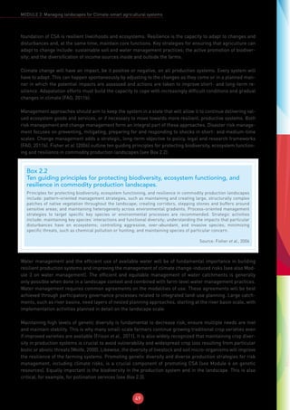 49
MODULE 2: Managing landscapes for Climate-smart agricultural systems
foundation of CSA is resilient livelihoods and ecosystems. Resilience is the capacity to adapt to changes and
disturbances and, at the same time, maintain core functions. Key strategies for ensuring that agriculture can
adapt to change include: sustainable soil and water management practices; the active promotion of biodiver-
sity; and the diversification of income sources inside and outside the farms.
Climate change will have an impact, be it positive or negative, on all production systems. Every system will
have to adapt. This can happen spontaneously by adjusting to the changes as they come or in a planned man-
ner in which the potential impacts are assessed and actions are taken to improve short- and long-term re-
silience. Adapatation efforts must build the capacity to cope with increasingly difficult conditions and gradual
changes in climate (FAO, 2011b).
Management approaches should aim to keep the system in a state that will allow it to continue delivering val-
ued ecosystem goods and services, or if necessary to move towards more resilient, productive systems. Both
risk management and change management form an integral part of these approaches. Disaster risk manage-
ment focuses on preventing, mitigating, preparing for and responding to shocks in short- and medium-time
scales. Change management adds a strategic, long-term objective to policy, legal and research frameworks
(FAO, 2011b). Fisher et al. (2006) outline ten guiding principles for protecting biodiversity, ecosystem function-
ing and resilience in commodity production landscapes (see Box 2.2).
Water management and the efficient use of available water will be of fundamental importance in building
resilient production systems and improving the management of climate change-induced risks (see also Mod-
ule 3 on water management). The efficient and equitable management of water catchments is generally
only possible when done in a landscape context and combined with farm-level water management practices.
Water management requires common agreements on the modalities of use. These agreements will be best
achieved through participatory governance processes related to integrated land-use planning. Large catch-
ments, such as river basins, need layers of nested planning approaches, starting at the river basin scale, with
implementation activities planned in detail on the landscape scale.
Maintaining high levels of genetic diversity is fundamental to decrease risk, ensure multiple needs are met
and maintain stability. This is why many small-scale farmers continue growing traditional crop varieties even
if improved varieties are available (Frison et al., 2011). It is also widely recognized that maintaining crop diver-
sity in production systems is crucial to avoid vulnerability and widespread crop loss resulting from particular
biotic or abiotic threats (Wolfe, 2000). Likewise, the diversity of livestock and soil micro-organisms will improve
the resilience of the farming systems. Promoting genetic diversity and diverse production strategies for risk
management, including climate risks, is a crucial component of promoting CSA (see Module 6 on genetic
resources). Equally important is the biodiversity in the production system and in the landscape. This is also
critical, for example, for pollination services (see Box 2.3).
Box 2.2
Ten guiding principles for protecting biodiversity, ecosystem functioning, and
resilience in commodity production landscapes.
Principles for protecting biodiversity, ecosystem functioning, and resilience in commodity production landscapes
include: pattern-oriented management strategies, such as maintaining and creating large, structurally complex
patches of native vegetation throughout the landscape; creating corridors, stepping stones and buffers around
sensitive areas; and maintaining heterogeneity across environmental gradients. Process-oriented management
strategies to target specific key species or environmental processes are recommended. Strategic activities
include: maintaining key species’ interactions and functional diversity; understanding the impacts that particular
disturbances have on ecosystems; controlling aggressive, over-abundant, and invasive species; minimizing
specific threats, such as chemical pollution or hunting; and maintaining species of particular concern.
Source: Fisher et al., 2006
 