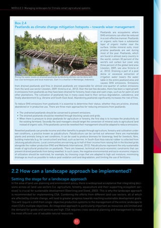 51
MODULE 2: Managing landscapes for Climate-smart agricultural systems
2.2 How can a landscape approach be implemented?
Setting the stage for a landscape approach
In the area of land use-planning and environment policy, there is widespread acceptance that integrating deci-
sions across all land-use sectors (i.e. agriculture, forestry, aquaculture and their supporting ecosystem ser-
vices) is crucial for sustainable development (Geerlinsg and Steed, 2003). This is why the landscape approach
is recommended for implementing CSA. Combining the efforts from different land-use sectors, all of which
are affected by climate change, will lead to greater progress towards reaching sustainable development goals.
This will require a shift from single-objective production systems to the management of the entire landscape to
meet CSA’s multiple objectives. An integrated approach is particularly important as resources are limited and
the demand for goods and services are high. CSA requires cross-sectoral planning and management to make
the most efficient use of valuable natural resources.
Box 2.4
Peatlands as climate change mitigation hotspots – towards wiser management
© Marcel Silvius, Wetlands International
Rising the water levels on drained peatlands by blocking ditches can be done with
low-cost techniques and local materials. Dam in a channel in Mentangai, Indonesia
Peatlands are ecosystems where
GHG emissions can often be reduced
inacost-effectivemanner.Peatlands
or organic soils have a substantial
layer of organic matter near the
surface. Unlike mineral soils, most
pristine peatlands are wet during
most of the year. Peatlands, which
are found in almost every country in
the world, contain 30 percent of the
world’s soil carbon but cover only
three percent of the global land area
(Joosten, 2009; see also Victoria et
al., 2012). Draining a part of a peat
dome or excessive extraction of
irrigation water lowers the water
table in the entire peatland area and
causes GHG emissions. Emissions
from drained peatlands and fires in drained peatlands are responsible for almost one-quarter of carbon emissions
from the land-use sector (Joosten, 2009; Victoria et al., 2012). Over the last few decades, there has been a rapid growth
in emissions from peatlands as they have been drained for forestry, food crops and cash crops, such as for palm oil and
other plantations. The cultivation of peatlands has in many cases lead to their serious degradation, subsidence, and
finally abandonment (e.g. Ukraine and South-East Asia). Abandoning peatlands significantly increases the risk of fires.
To reduce GHG emissions from peatlands it is essential to determine their status: whether they are pristine, drained,
abandoned or in productive use. There are three main approaches for reducing emissions from peatlands:
•	 The undrained peatlands should be conserved to prevent emissions.
•	 The drained peatlands should be rewetted through blocking canals and grids.
•	 When there is pressure to drain peatlands for agriculture or forestry, the first step is to increase the productivity on
the existing farmland. Secondly the land managers should target the conversion of mineral soils to agricultural land
instead of organic soils. If the peatlands cannot be rewetted their management should be adapted to reduce emissions.
Rewetted peatlands can provide income and other benefits to people through agriculture, forestry and cultivation under
wet conditions, a practice known as paludiculture. Paludiculture can be carried out wherever there are marketable
plants and animals living in wet conditions. It can be used to produce biomass for bioenergy, feed for livestock, fibre,
building materials (e.g. for construction) and food, such as berries. In South-East Asia natural rubber is collected from
Jelutung paludicultures. Local communities are earning up to half of their income from raising fish in the blocked grids
alongside the rubber production (FAO and Wetlands International, 2012). Paludicultures represent the only sustainable
mode of agricultural production on peatlands. There are however, technical and socio-economic constraints that can
prevent drained peatlands from being rewetted. In such cases, the negative environmental and socio-economic impacts
of utilization should be restricted, for example, by choosing crops that are adapted to high soil moisture; minimizing
drainage as much as possible to reduce peat oxidation and land degradation; and limiting the use of fertilizers.
 