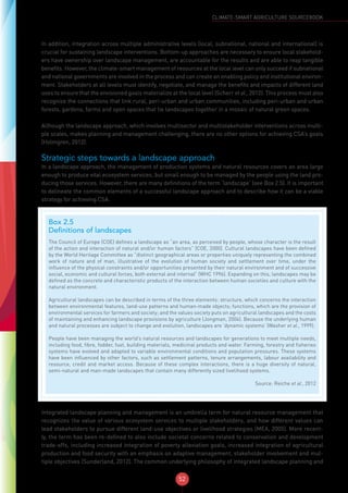 52
CLIMATE-SMART AGRICULTURE SOURCEBOOK
In addition, integration across multiple administrative levels (local, subnational, national and international) is
crucial for sustaining landscape interventions. Bottom-up approaches are necessary to ensure local stakehold-
ers have ownership over landscape management, are accountable for the results and are able to reap tangible
benefits. However, the climate-smart management of resources at the local level can only succeed if subnational
and national governments are involved in the process and can create an enabling policy and institutional environ-
ment. Stakeholders at all levels must identify, negotiate, and manage the benefits and impacts of different land
uses to ensure that the envisioned goals materialize at the local level (Scherr et al., 2012). This process must also
recognize the connections that link rural, peri-urban and urban communities, including peri-urban and urban
forests, gardens, farms and open spaces that tie landscapes together in a mosaic of natural green spaces.
Although the landscape approach, which involves multisector and multistakeholder interventions across multi-
ple scales, makes planning and management challenging, there are no other options for achieving CSA’s goals
(Holmgren, 2012).
Strategic steps towards a landscape approach
In a landscape approach, the management of production systems and natural resources covers an area large
enough to produce vital ecosystem services, but small enough to be managed by the people using the land pro-
ducing those services. However, there are many definitions of the term ‘landscape’ (see Box 2.5). It is important
to delineate the common elements of a successful landscape approach and to describe how it can be a viable
strategy for achieving CSA.
Integrated landscape planning and management is an umbrella term for natural resource management that
recognizes the value of various ecosystem services to multiple stakeholders, and how different values can
lead stakeholders to pursue different land-use objectives or livelihood strategies (MEA, 2005). More recent-
ly, the term has been re-defined to also include societal concerns related to conservation and development
trade-offs, including increased integration of poverty alleviation goals, increased integration of agricultural
production and food security with an emphasis on adaptive management, stakeholder involvement and mul-
tiple objectives (Sunderland, 2012). The common underlying philosophy of integrated landscape planning and
Box 2.5
Definitions of landscapes
The Council of Europe (COE) defines a landscape as “an area, as perceived by people, whose character is the result
of the action and interaction of natural and/or human factors” (COE, 2000). Cultural landscapes have been defined
by the World Heritage Committee as “distinct geographical areas or properties uniquely representing the combined
work of nature and of man, illustrative of the evolution of human society and settlement over time, under the
influence of the physical constraints and/or opportunities presented by their natural environment and of successive
social, economic and cultural forces, both external and internal” (WHC 1996). Expanding on this, landscapes may be
defined as the concrete and characteristic products of the interaction between human societies and culture with the
natural environment.
Agricultural landscapes can be described in terms of the three elements: structure, which concerns the interaction
between environmental features, land-use patterns and human-made objects; functions, which are the provision of
environmental services for farmers and society; and the values society puts on agricultural landscapes and the costs
of maintaining and enhancing landscape provisions by agriculture (Jongman, 2004). Because the underlying human
and natural processes are subject to change and evolution, landscapes are ‘dynamic systems’ (Washer et al., 1999).
People have been managing the world’s natural resources and landscapes for generations to meet multiple needs,
including food, fibre, fodder, fuel, building materials, medicinal products and water. Farming, forestry and fisheries
systems have evolved and adapted to variable environmental conditions and population pressures. These systems
have been influenced by other factors, such as settlement patterns, tenure arrangements, labour availability and
resource, credit and market access. Because of these complex interactions, there is a huge diversity of natural,
semi-natural and man-made landscapes that contain many differently sized livelihood systems.
Source: Reiche et al., 2012
 