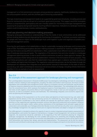 53
MODULE 2: Managing landscapes for Climate-smart agricultural systems
management is to find and promote synergies among production systems, livelihoods, biodiversity conserva-
tion and ecosystem services, with the ultimate goal of ensuring sustainability.
This type of planning and management needs to be supported by governace structures, including policies and
financial mechanisms that are all part of a multilevel governance process. This support would be incomplete
without a comprehensive, participatory and user-friendly system for monitoring landscape management and
assessing the progress being made towards reaching different objectives. Indicators in a landcape monitoring
system could include biomass, income, and biodiversity .
Land use planning and decision-making processes
Managing landscapes demands an understanding of how the needs of local communities can be addressed
without eroding biodiversity and disprupting the functioning of ecosystems. To achieve successful outcomes,
the people who have an impact on the landscape must come together to plan and negotiate acceptable prac-
tices and management actions.
Ensuring the participation of all stakeholders is key for sustainably managing landscapes and increasing the
scale of CSA. Facilitating participatory decision-making processes is essential for fostering collaboration and
sharing information among different stakeholders. Often, stakeholders have different visions and understand-
ings of landscape planning and goals. The negotiation of the elements that are to be included in a landscape
management planning process is vital to avoid conflicts and tension as well as create space for dialogue. Ne-
gotiation processes involve taking note of all stakeholders’ interests in the formulation of land-use plans. They
must follow procedures and rules that the stakeholders have agreed upon in advance and that are enforced
by a credible and legitimized third party. The negotiation and planning process can be facilitated through the
development of a database that integrates local and scientific sources of information on the state of land re-
sources (e.g. soil, water and biological resources) and various drivers of change, including climate information
(see Box 2.6 for an example of such an assessment).
Box 2.6
An example of the assessment approach for landscape planning and management
The Land Degradation Assessment in Drylands (LADA) project has developed a methodology and tools for assessing a
number of factors relating to land management, including: the status and trends in land resources; the drivers of land
degradation and sustainable land management (SLM); impacts on ecosystem services and livelihoods; and the effects
of response measures adopted by land users and promoted by different stakeholders. The methodology shifts attention
from the conventional focus, which assesses the biophysical aspects of land degradation, to a balanced assessment
that looks at both negative and positive effects of land management, trends in land use and management of natural
resources, as well as ecosystem services and livelihoods. The methodology integrates socio-economic aspects into
land-use planning and management.
The main emphasis of the assessment is on the current status and dynamics of land resources (e.g. soil, water and
vegetation) and the delivery of the main provisioning services for livelihoods (e.g. food, fodder, fuel, water, income).
A second important consideration is the need to identify and evaluate the significant impacts of land management
practices on the supporting and regulating ecosystem services that determine productivity and ecosystem resilience
(e.g. soil nutrients and organic matter, carbon cycling, maintenance of the hydrological cycle and water supply and the
conservation and sustainable use of biological diversity). Besides income and food security, other socio-cultural factors
(e.g. knowledge management, the capacity of land users to organize themselves and adapt to change) are considered.
The LADA approach is intended to enhance the capacity of users to conduct integrated and participatory assessments of
land degradation, and monitor the impacts of interventions or changes in land management. As it serves as a baseline
diagnostic, the assessment should be undertaken at the beginning of the SLM investment planning for integrated
landscape management. By identifying the most suitable SLM practices for preventing and mitigating degradation
through participatory discussions with the communities and stakeholders, the assessment results can be used to inform
SLM interventions and improve their design, planning and implementation. The assessment can be fed into national
inventories and contribute to national agricultural and environmental strategies and reports to international conventions.
Source: Bunning et al., 2011
 