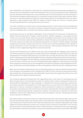54
CLIMATE-SMART AGRICULTURE SOURCEBOOK
Local stakeholders and institutions responsible for coordinating and facilitating landscape management ac-
tivities need to be empowered to make informed decisions with a long-term perspective. Other stakeholders
from the subnational and national level, and occasionally from the international level, will also participate in
the landscape management planning process. It is essential to audit the state of land, water and other natural
resources in a way that quantifies the impacts of climate change. Ideally this should be done at the river basin,
watershed, or agro-ecosystem level. When the impacts of climate change are uncertain, no-regret options
should be proposed based on existing experiences and research.
It is worth investing time and effort early in the participatory process in order to build trust and collaboration
when planning landscapes. It may also be necessary to adopt new practices and ways of thinking at the farm
level and modify governance structures (e.g. land tenure regimes and decentralization).
A participatory process can strengthen stakeholders’ sense of ownership of the objectives of landscape man-
agement and encourage them to engage in defined activities. However, engaging in a participatory process
is often time consuming. Results may not be perceived immediately as processes of social change can take
generations. It is therefore important that stakeholders involved in the process, especially those that do not live
in the area, tolerate uncertainty and see landscape management as a long-term activitiy. However, landscape
management also needs to achieve some short-term results that can provide stakeholders with incentives to
continue the process. In view of limitations in time and resources, external project interventions have to be
catalytic in nature, triggering change while ensuring inclusiveness.
Carrying out interrelated actions at different levels also means making trade-offs. Managing natural resources
and community needs at a landscape level involves linking actions undertaken on smaller land units to land-use
management at the broader landscape level. For example, there are trade-offs that may need to be made be-
tween increasing productivity and reducing GHG emissions, and between different land uses (e.g. harvesting non-
timber products and logging in forests). Defining, evaluating and balancing different legitimate interests and ob-
jectives to create a common vision is central to integrated landscape management. A shared vision ensures that
there is alignment among the various local management and production strategies, national development strate-
gies, climate and environmental strategies, as well as among policies, institutions and other enabling structures.
When discussions about change become the core of the planning process, they are expected to lead to behav-
ioural changes and sustainable outcomes (Sangha Group, 2008). To ensure that they can participate actively in
policy and decision-making processes, local stakeholders should receive the support they need to ensure that
they can protect their rights and livelihood choices.
The contractual agreement emerging from this negotiated process is the result of a participatory process,
which includes plans for local development activities or initiatives (short, medium, and long term) that are de-
fined by different stakeholders in a given landscape. To implement this contractual agreement, external sup-
port may be required to build capacities and create opportunities to access resources. In addition to concrete
agreement on activities, institutional arrangements and the distribution of resources, the negotiated process
also leads to improved social cohesion within the communities in the landscape. The least powerful stakehold-
ers gain increased bargaining power to defend their interests. The process also incorporates the diversity of
stakholders’ interests that might otherwise not be voiced and integrated in decision-making processes (more
on local institutions in Module 12).
Both policy-makers and land users gain from organized and democratic planning that aligns land use with
local and national goals. Ideally, land-use planning is a countrywide effort, from grassroot villages through dis-
tricts and provinces, that harmonizes local needs with national priorities. Relevant stakeholders may include
village and municipal authorities, private sector interests, district authorities and members of the country’s
planning ministry or national planning commission. At the local level, it is important that all community groups
are represented, including men and women, young and old, wealthy and poor, farmers and herders (FAO, 2009).
 