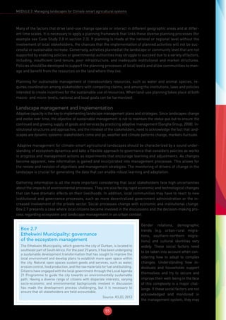 55
MODULE 2: Managing landscapes for Climate-smart agricultural systems
Many of the factors that drive land-use change operate or interact in different geographic areas and at differ-
ent time scales. It is necessary to apply a planning framework that links these diverse planning processes (for
example see Case Study 2.8 in section 2.3). If planning is made at the national or regional level without the
involvement of local stakeholders, the chances that the implementation of planned activities will not be suc-
cessful or sustainable increase. Conversely, activities planned at the landscape or community level that are not
supported by enabling policies or governmental authorities may struggle to succeed due to a variety of factors,
including, insufficient land tenure, poor infrastructure, and inadequate institutional and market structures.
Policies should be developed to support the planning processes at local levels and allow communities to man-
age and benefit from the resources on the land where they live.
Planning for sustainable management of transboundary resources, such as water and animal species, re-
quires coordination among stakeholders with competing claims, and among the institutions, laws and policies
intended to create incentives for the sustainable use of resources. When land-use planning takes place at both
macro- and micro-levels, national and local goals can be harmonized.
Landscape management and implementation
Adaptive capacity is the key to implementing landscape management plans and strategies. Since landscapes change
and evolve over time, the objective of sustainable management is not to maintain the status quo but to ensure the
continued and growing supply of goods and services by practicing adaptive management (Sangha Group, 2008). In-
stitutional structures and approaches, and the mindset of the stakeholders, need to acknowledge the fact that land-
scapes are dynamic systems: stakeholders come and go, weather and climate patterns change, markets fluctuate.
Adaptive management for climate-smart agricultural landscapes should be characterized by a sound under-
standing of ecosystem dynamics and take a flexible approach to governance that considers policies as works
in progress and management actions as experiments that encourage learning and adjustments. As changes
become apparent, new information is gained and incorporated into management processes. This allows for
the review and revision of objectives and management strategies. The monitoring of drivers of change in the
landscape is crucial for generating the data that can enable robust learning and adaptation.
Gathering information is all the more important considering that local stakeholders face high uncertainties
about the impacts of environmental processes. They are also facing rapid economic and technological changes
that can have dramatic effects on their livelihoods. In addition, local communities may have to react to new
institutional and governance processes, such as more decentralized government administration or the in-
creased involvement of the private sector. Social processes change with economic and institutional change.
Box 2.7 presents a case where local citizens became involved in the discussions and the decision-making pro-
cess regarding ecosystem and landscape management in an urban context.
Box 2.7
Ethekwini Municipality: governance
of the ecosystem management
The Ethekwini Municipality, which governs the city of Durban, is located in
southeast part of South Africa. For the past 25 years, it has been undergoing
a sustainable development transformation that has sought to improve the
local environment and develop plans to establish more open space within
the city. Natural open spaces sustain goods and services, such as water,
erosioncontrol,foodproduction,andtherawmaterialsforfuelandbuilding.
Citizens have engaged with the local government through the Local Agenda
21 Programme to guide the city towards an environmentally sustainable
path. Having a diverse range of citizens with disparate interests, varying
socio-economic and environmental backgrounds involved in discussion
has made the development process challenging, but it is necessary to
ensure that all stakeholders are held accountable.
Source: ICLEI, 2013
Gender relations, demographic
trends (e.g. urban-rural migra-
tions, southern-northern migra-
tions) and cultural identities vary
widely. These social factors need
to be taken into account when con-
sidering how to adapt to complex
changes. Understanding how in-
dividuals and households support
themselves and try to secure and
improve their well-being in the face
of this complexity is a major chal-
lenge. If these social factors are not
acknowledged and monitored in
the management system, they may
 