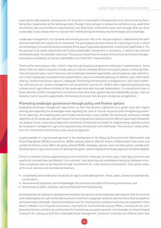 56
CLIMATE-SMART AGRICULTURE SOURCEBOOK
cause profoundly negative consequences for long-term sustainability. Empowering rural communities by facili-
tating their organization at the landscape level, through citizen groups or productive institutions (e.g. watershed
committees and rural producers associations), can help these communities plan and manage land use more
sustainably. It also allows them to improve their livelihoods by harnessing new technologies and knowledge.
Landscape management is an iterative and evolving process. Over time, key assumptions underpinning the work
and new elements will need to be re-examined. The participatory process should be a learning process in which
social dialogue is constantly being renewed to bring about negotiated agreements involving all stakeholders. For
the process to be easily understood and to allow stakeholder involvement in all phases, it needs to be coherent
and feasible given the available resources. The process should also be simple and practical and ensure transpar-
ency and accountability, so that all stakeholders can meet their responsibilities.
There can be many reasons why conflicts may arise during policy, programme and project implementation. Some
factors that can lead to disputes include: policies that are imposed without local participation; conflicting inter-
ests among land users; lack of harmony and coordination between legal bodies and procedures; poor identifica-
tion of and inadequate consultation with stakeholders; and uncoordinated planning. In addition, poor information
sharing, limited institutional capacity, inadequate monitoring and evaluation of programmes, and a lack of effec-
tive mechanisms for conflict management are all potential sources for conflict when negotiating and planning
climate-smart agricultural activities at the landscape level with multiple stakeholders. It is essential to have in
place effective conflict management mechanisms that have been agreed upon by stakeholder groups, that are
based on rule of law and supported by institutional structures that everyone recognizes as legitimate.
Promoting landscape governance through policy and finance options
Expanding landscape management approaches so that they become significant on a global scale will require
sharing and expanding the knowledge-base regarding the uses of natural resources and strengthening institu-
tional capacities. An enabling policy and market environment is also needed. As mentioned, achieving multiple
objectives at the landscape level will require harmonizing sectoral policies so that different planning frameworks
are aligned. So far, many policy, legal and institutional frameworks are based on implementing separate actions
for ecosystem management, agricultural productivity, forestry and rural livelihoods. This situation creates prob-
lems for interventions that follow a cross-sectoral approach.
A good example of a harmonized approach is the development of the Reducing Emissions from Deforestation and
Forest Degradation (REDD+) mechanism. REDD+ policies address different drivers of deforestation both within and
outside the forestry sector. When designing national REDD+ strategies, policies, laws and action plans, consideration
should be given to agricultural and rural development goals, and an integrated landscape approach should be adopted.
There is a need for a more supportive policy environment for landscape. In some cases, major policy barriers will
need to be removed (see also Module 13 on policies). Joint planning and coordinated interaction between minis-
tries is essential and can be fostered through mechanisms for cross-sectoral consultations. Core policy needs,
at the local, national and international level are:
•	 compatibility and coordination of policies for agricultural development, forest, water, climate and biodiversity
conservation;
•	 environmental legislation that acknowledges the potential and rights of farming communities; and
•	 the removal of public subsidies and incentives that harm biodiversity.
Achieving financial viability for development initiatives that operate at the landscape level requires that the incomes
of all stakeholders are sufficiently high to prevent them from engaging in activities detrimental to local ecosystems
and sustainable livelihoods. Several possibilities exist for creating these conditions and they are explained in more
detail in Module 14 on financial instruments. Payments for environmental services (PES), a mechanism for com-
pensating farmers and farming communities for maintaining ecosystem services, is an example of a market-based
innovation for scaling up SLM and sustainable forest management. Economic incentives are effective when they
 
