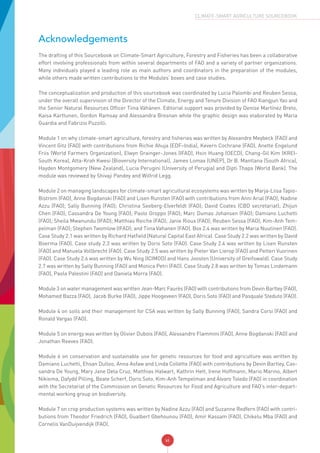 vi
CLIMATE-SMART AGRICULTURE SOURCEBOOK
Acknowledgements
The drafting of this Sourcebook on Climate-Smart Agriculture, Forestry and Fisheries has been a collaborative
effort involving professionals from within several departments of FAO and a variety of partner organizations.
Many individuals played a leading role as main authors and coordinators in the preparation of the modules,
while others made written contributions to the Modules’ boxes and case studies.
The conceptualization and production of this sourcebook was coordinated by Lucia Palombi and Reuben Sessa,
under the overall supervision of the Director of the Climate, Energy and Tenure Division of FAO Xiangjun Yao and
the Senior Natural Resources Officer Tiina Vähänen. Editorial support was provided by Denise Martínez Breto,
Kaisa Karttunen, Gordon Ramsay and Alessandra Bresnan while the graphic design was elaborated by Maria
Guardia and Fabrizio Puzzilli.
Module 1 on why climate-smart agriculture, forestry and fisheries was written by Alexandre Meybeck (FAO) and
Vincent Gitz (FAO) with contributions from Richie Ahuja (EDF–India), Kevern Cochrane (FAO), Anette Engelund
Friis (World Farmers Organization), Elwyn Grainger-Jones (IFAD), Hsin Huang (OECD), Chang-Gil Kim (KREI-
South Korea), Atta-Krah Kwesi (Bioversity International), James Lomax (UNEP), Dr B. Mantlana (South Africa),
Hayden Montgomery (New Zealand), Lucia Perugini (University of Perugia) and Dipti Thapa (World Bank). The
module was reviewed by Shivaji Pandey and Wilfrid Legg.
Module 2 on managing landscapes for climate-smart agricultural ecosystems was written by Marja-Liisa Tapio-
Bistrom (FAO), Anne Bogdanski (FAO) and Lisen Runsten (FAO) with contributions from Anni Arial (FAO); Nadine
Azzu (FAO); Sally Bunning (FAO); Christina Seeberg-Elverfeldt (FAO); David Coates (CBD secretariat); Zhijun
Chen (FAO); Cassandra De Young (FAO); Paolo Groppo (FAO); Marc Dumas Johansen (FAO); Damiano Luchetti
(FAO); Sheila Mwanundu (IFAD); Matthias Reiche (FAO); Janie Rioux (FAO); Reuben Sessa (FAO); Kim-Anh Tem-
pelman (FAO); Stephen Twomlow (IFAD); and Tiina Vahanen (FAO). Box 2.4 was written by Maria Nuutinen (FAO).
Case Study 2.1 was written by Richard Hatfield (Natural Capital East Africa). Case Study 2.2 was written by David
Boerma (FAO). Case study 2.3 was written by Doris Soto (FAO). Case Study 2.4 was written by Lisen Runsten
(FAO) and Manuela Vollbrecht (FAO). Case Study 2.5 was written by Pieter Van Lierop (FAO) and Petteri Vuorinen
(FAO). Case Study 2.6 was written by Wu Ning (ICIMOD) and Hans Joosten (University of Greifswald). Case Study
2.7 was written by Sally Bunning (FAO) and Monica Petri (FAO). Case Study 2.8 was written by Tomas Lindemann
(FAO), Paola Palestini (FAO) and Daniela Morra (FAO).
Module 3 on water management was written Jean-Marc Faurès (FAO) with contributions from Devin Bartley (FAO),
Mohamed Bazza (FAO), Jacob Burke (FAO), Jippe Hoogeveen (FAO), Doris Soto (FAO) and Pasquale Steduto (FAO).
Module 4 on soils and their management for CSA was written by Sally Bunning (FAO), Sandra Corsi (FAO) and
Ronald Vargas (FAO).
Module 5 on energy was written by Olivier Dubois (FAO), Alessandro Flammini (FAO), Anne Bogdanski (FAO) and
Jonathan Reeves (FAO).
Module 6 on conservation and sustainable use for genetic resources for food and agriculture was written by
Damiano Luchetti, Ehsan Dulloo, Anna Asfaw and Linda Collette (FAO) with contributions by Devin Bartley, Cas-
sandra De Young, Mary Jane Dela Cruz, Matthias Halwart, Kathrin Hett, Irene Hoffmann, Mario Marino, Albert
Nikiema, Dafydd Pilling, Beate Scherf, Doris Soto, Kim-Anh Tempelman and Álvaro Toledo (FAO) in coordination
with the Secretariat of the Commission on Genetic Resources for Food and Agriculture and FAO’s inter-depart-
mental working group on biodiversity.
Module 7 on crop production systems was written by Nadine Azzu (FAO) and Suzanne Redfern (FAO) with contri-
butions from Theodor Friedrich (FAO), Gualbert Gbehounou (FAO), Amir Kassam (FAO), Chikelu Mba (FAO) and
Cornelis VanDuijvendijk (FAO).
 