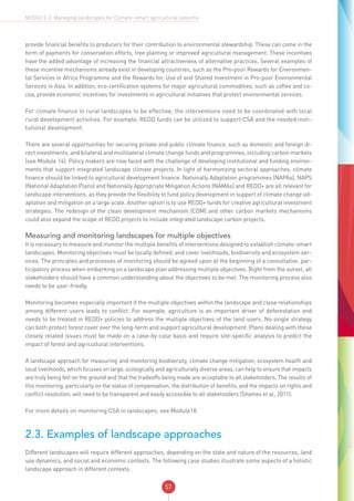 57
MODULE 2: Managing landscapes for Climate-smart agricultural systems
provide financial benefits to producers for their contribution to environmental stewardship. These can come in the
form of payments for conservation efforts, tree planting or improved agricultural management. These incentives
have the added advantage of increasing the financial attractiveness of alternative practices. Several examples of
these incentive mechanisms already exist in developing countries, such as the Pro-poor Rewards for Environmen-
tal Services in Africa Programme and the Rewards for, Use of and Shared Investment in Pro-poor Environmental
Services in Asia. In addition, eco-certification systems for major agricultural commodities, such as coffee and co-
coa, provide economic incentives for investments in agricultural initiatives that protect environmental services.
For climate finance in rural landscapes to be effective, the interventions need to be coordinated with local
rural development activities. For example, REDD funds can be utilized to support CSA and the needed insti-
tutional development.
There are several opportunities for securing private and public climate finance, such as domestic and foreign di-
rect investments, and bilateral and multilateral climate change funds and programmes, including carbon markets
(see Module 14). Policy makers are now faced with the challenge of developing institutional and funding environ-
ments that support integrated landscape climate projects. In light of harmonizing sectoral approaches, climate
finance should be linked to agricultural development finance. Nationally Adaptation programmes (NAPAs), NAPS
(National Adaptation Plans) and Nationally Appropriate Mitigation Actions (NAMAs) and REDD+ are all relevant for
landscape interventions, as they provide the flexibility to fund policy development in support of climate change ad-
aptation and mitigation on a large scale. Another option is to use REDD+ funds for creative agricultural investment
strategies. The redesign of the clean development mechanism (CDM) and other carbon markets mechanisms
could also expand the scope of REDD projects to include integrated landscape carbon projects.
Measuring and monitoring landscapes for multiple objectives
It is necessary to measure and monitor the multiple benefits of interventions designed to establish climate-smart
landscapes. Monitoring objectives must be locally defined, and cover livelihoods, biodiversity and ecosystem ser-
vices. The principles and processes of monitoring should be agreed upon at the beginning of a consultative, par-
ticipatory process when embarking on a landscape plan addressing multiple objectives. Right from the outset, all
stakeholders should have a common understanding about the objectives to be met. The monitoring process also
needs to be user-friedly.
Monitoring becomes especially important if the multiple objectives within the landscape and close relationships
among different users leads to conflict. For example, agriculture is an important driver of deforestation and
needs to be treated in REDD+ policies to address the multiple objectives of the land users. No single strategy
can both protect forest cover over the long-term and support agricultural development. Plans dealing with these
closely related issues must be made on a case-by-case basis and require site-specific analysis to predict the
impact of forest and agricultural interventions.
A landscape approach for measuring and monitoring biodiversity, climate change mitigation, ecosystem health and
local livelihoods, which focuses on large, ecologically and agriculturally diverse areas, can help to ensure that impacts
are truly being felt on the ground and that the tradeoffs being made are acceptable to all stakeholders. The results of
this monitoring, particularly on the status of compensation, the distribution of benefits, and the impacts on rights and
conflict resolution, will need to be transparent and easily accessible to all stakeholders (Shames et al., 2011).
For more details on monitoring CSA in landscapes, see Module18.
2.3. Examples of landscape approaches
Different landscapes will require different approaches, depending on the state and nature of the resources, land
use dynamics, and social and economic contexts. The following case studies illustrate some aspects of a holistic
landscape approach in different contexts.
 