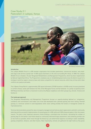 58
CLIMATE-SMART AGRICULTURE SOURCEBOOK
Case Study 2.1
Pastoralism in Laikipia, Kenya
©FAO/Tony Karumba
Two Maasai livestock owners
Introduction
The Laikipia Wildlife Forum is a 500 member organization that includes pastoralists, commercial ranchers, and small-
and large-scale farmers spread over 10 000 square kilometers in the area surrounding Mt. Kenya. In 2008, the Laikipia
Wildlife Forum initiated a 10-year Rangeland Rehabilitation and Management Programme, which has been implemented
by Natural Capital East Africa. The Programme’s emphasis was on rehabilitating bare land across the district as part of a
strategy to build the region’s resource base and reduce competition for natural resources, which has at times led to fatal
conflicts over pasture and water.
The Il Ngwesi Group Ranch is approximately 200 square kilometers (20 000 hectares or 48 000 acres) of acacia grassland
in northern Kenya, evenly split between the hills of the Mukugodo Forest and flat lowlands. It is jointly occupied by some
550 Maasai families, but there is movement in and out by Maasai neighbours and other groups (e.g. Somali, Turkana and
Samburu).
The landscape approach
The Rangeland Rehabilitation and Management Programme focuses on capacity-building (defined as ‘competence,
confidence and commitment’) and makes use of two well-developed tools: planned grazing and vision setting. Planned
grazing is a technical solution to land degradation while vision setting provides the human or managerial context for
improved practice.
Technical demonstrations proved the value of properly managed animal herds as plant regenerators and led to community
planning and the successful implementation of a grazing plan for 6 000 cattle and 3 000 sheep and goats in their dry season
reserve. The plan’s most important elements involve dividing a controlled area into blocks; calculating the number of
grazing days for the herds in each block based on community-informed forage assessment; and combining animals into
as few herds as possible, which move through the blocks by a pre-determined sequence according to water availability,
grazing competition, distance, and other factors. Most importantly, animals are gathered into tight herds as they graze
 