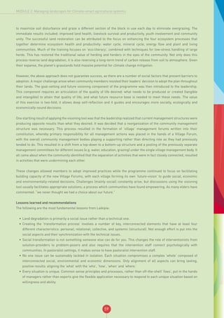 59
MODULE 2: Managing landscapes for Climate-smart agricultural systems
to maximize soil disturbance and graze a different section of the block in use each day to eliminate overgrazing. The
immediate results included: improved land health, livestock survival and productivity, youth involvement and community
unity. The successful land restoration can be attributed to the focus on enhancing the four ecosystem processes that
together determine ecosystem health and productivity: water cycle, mineral cycle, energy flow and plant and living
communities. Much of the training focuses on ‘eco-literacy’, combined with techniques for low-stress handling of large
herds. This has restored the traditional value of herding and herders in the eyes of the community. Not only does this
process reverse land degradation, it is also reversing a long-term trend of carbon release from soil to atmosphere. Given
their expanse, the planet’s grasslands hold massive potential for climate change mitigation.
However, the above approach does not guarantee success, as there are a number of social factors that present barriers to
adoption. A major challenge arose when community members resisted their leaders’ decision to adopt the plan throughout
their lands. The goal-setting and future visioning component of the programme was then introduced to the leadership.
This component requires an articulation of the quality of life desired: what needs to be produced or created (tangible
and intangible) to attain that quality of life; and what future resource base is needed to meet these needs. The value
of this exercise is two-fold; it allows deep self-reflection and it guides and encourages more socially, ecologically and
economically-sound decisions.
One startling result of applying the visioning tool was that the leadership realized that current management structures were
producing opposite results than what they desired. It was decided that a reorganization of the community management
structure was necessary. This process resulted in the formation of ‘village’ management forums written into their
constitution, whereby primary responsibility for all management actions was placed in the hands of a Village Forum,
with the overall community management bodies playing a supporting rather than directing role as they had previously
tended to do. This resulted in a shift from a top-down to a bottom-up structure and a pooling of the previously separate
management committees for different issues (e.g. water, education, grazing) under the single village management body. It
all came about when the community identified that the separation of activities that were in fact closely connected, resulted
in activities that were undermining each other.
These changes allowed members to adopt improved practices while the programme continued to focus on facilitating
building capacity of the new Village Forums, with each village forming its own ‘future-vision’ to guide social, economic
and environmentally-related decisions. Challenges (mainly social) constantly arise, but discussions using the visioning
tool usually facilitates appropriate solutions; a process which communities have found empowering. As many elders have
commented: “we never thought we had a choice about our future.”
Lessons learned and recommendations
The following are the most fundamental lessons from Laikipia:
•	 Land degradation is primarily a social issue rather than a technical one.
•	 Creating the ‘transformation process’ involves a number of key, interconnected elements that have at least four
different characteristics: personal; relational; collective, and systemic (structural). Not enough effort is put into the
social aspects and their synchronization with the technical issues.
•	 Social transformation is not something someone else can do for you. This changes the role of interventionists from
solution-providers to problem-posers and also requires that the intervention staff connect psychologically with
communities. In pastoralist settings, it makes sense to have pastoralist intervention staff.
•	 No one issue can be sustainably tackled in isolation. Each situation compromises a complex ‘whole’ composed of
interconnected social, environmental and economic dimensions. Only alignment of all aspects can bring lasting,
positive results: aligning the ‘what’ with the ‘who’, ‘how’, ‘when’ and ‘where.’
•	 Every situation is unique. Common sense principles and processes, rather than off-the-shelf ‘fixes’, put in the hands
of managers rather than experts give the flexible application necessary to respond to each unique situation based on
willingness and ability.
 
