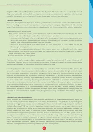 61
MODULE 2: Managing landscapes for Climate-smart agricultural systems
altogether and the soil was left to erode. It is estimated that 20 percent of the farms in the area have been abandoned. If
this process is allowed to continue, it will have massive environmental and socio-economic implications in the landscape
around Mt. Kilimanjaro in terms of food security, carbon storage, water catchment and soil erosion.
The landscape approach
Under FAO’s Globally Important Agricultural Heritage Systems Initiative, activities were piloted in the 660 households of
Shimbwe Juu village to enhance farmers’ cash income while preserving the ecological and social integrity of the Kihamba
system. The project implemented an action plan, formulated together with the community, with the following key activities:
•	 Rethinking sources of cash income.
Most Kihamba farmers only have 2-3 acres at their disposal. High value, knowledge intensive niche crops that did not
demand much water and land were needed. Three interventions were agreed on:
-- Conversion to certified organic coffee farming. Organic coffee is not only a more stable commodity today, but organic
farming also helps farmers avoid vulnerability to fluctuating agrochemical prices. This activity includes replacement
of ageing coffee trees and establishment of coffee tree nurseries.
-- Introduction of vanilla as a high value additional cash crop since Vanilla grows as a vine, and fits well into the
Kihamba agro-forestry system.
-- Introduction of trout aquaculture along the canals of the irrigation system, which can be sold to hotels in the region.
•	 Rehabilitation of the irrigation system to reduce water loss and expansion of the capacity of storage ponds to cope with
longer dry seasons due to climate change.
•	 Training in sustainable land management.
The interventions in coffee management alone are expected to increase farm cash income by 25 percent in three years. If
the analysis of the project is correct concerning the drivers of change, the expected increase in farm income should be able
to sustain the Kihamba and its environmental services for many years to come.
Since the participation in the project was intended to be a long-term choice for the maintenance of the Kihamba, the
community needed to make an independent and informed choice to ensure its sustainability. Opting to participate meant
that the community, while expecting benefits from such a choice, had to forego other development options, such as the
conversion to less sustainable, but perhaps more immediately profitable uses. To facilitate an informed and independent
decision by the community, the project organized a Free Prior Informed Consent (FPIC) process. All project documentation
was made available to the community. Preparatory consultations were held with local government officials, traditional
elders, and women’s representatives, where the the pros and cons of different development options were discussed.
Local and traditional leaders held internal consultations, in accordance with their local customs. Following this, a day-
long assembly was organized for all community members to raise concerns and reach a decision. During the assembly,
representatives of all project partners were present to respond to queries. Finally, the participation in the project was put
to a vote to all community members. The FPIC process, though time consuming, helped all the stakeholders to align their
goals.
Lessons learned and recommendations
Raising awareness and acceptance among policy makers of the importance of the Kihamba system for the region, and
its future viability, was essential at the beginning of the project. This took nearly a year, partly due to prejudices against
‘backward’ farming practices. A crucial step to build support in the government was to engage focal points in a Project
Facilitating Committee (PFC). Four ministries (agriculture, livestock, natural resources and heritage, and environment),
the district and local authorities, NGO’s, farmer cooperatives, businesses and community leaders were involved in the
planning and execution of the project. To support the Kihamba, it was essential to work across sectors and levels, with
agents with different expertise and government mandates. Because an intervention in one part of the system is likely to
have repercussions in other parts, a sectoral view cannot encompass the full ecology and the human aspects of the farming
system. For example, the choice of coffee variety for replanting affects tree cover and microclimate, which affects other
crops. The various interventions need to be continuously harmonized. This process requires high levels of information
sharing, discussion and cooperation. Frequent joint field visits and community consultations by the PFC proved to be very
effective in creating a common understanding of the linkages in the farming system.
 