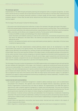 63
MODULE 2: Managing landscapes for Climate-smart agricultural systems
The landscape approach
Implementation of the EAFA through participatory planning and management with an ecosystem perspective, can allow
fishers and fish farmers to maintain and increase food and income from fish products in the Estero Real, while preserving
ecosystem services and increasing community resilience to climate change and other factors. Implementation of the
ecosystem approach in Estero Real has been led by national and local fisheries and aquaculture institutions, with FAO
technical support.
The first stage of the pilot project involved the following steps:
1.	Discussions were held with government authorities to make a first estimate of the goals and scope of the project.
2.	Field visits and participatory workshops were conducted in the closest locality to the Estero Real. They included fisheries
and environment authorities at the national and local level, representatives of fishers, fish farmers, local municipalities,
NGOs, universities and the Ramsar area management authority. The discussions had the following goals:
-- introduce the EAFA’s concepts and methodology to the relevant stakeholders;
-- review information and establish consensus on what are the current social, environmental and governance issues
that need to be addressed in the Estero Real in the fisheries and aquaculture sector and other external factors
affecting the sector.
-- perform a risk-based prioritization exercise using a participatory process based on a description of the key issues
to identify the highest priorities.
The second stage of the pilot implementation involved gathering relevant inputs for the development of an EAFA
implementation plan based on the agreed priorities. This involved collecting the information and resources needed to
address issues identified in the workshops (e.g. clarifying concepts and methodologies to assess the environmental status
of Estero Real). Some of the most important activities in this stage included: carrying capacity estimates of the estuary for
shrimp culture and other fishery activities; designing an improved integrated environmental monitoring programme; and
developing a hydrodynamic model of the estuary. During the second stage, support programmes and instruments were
elaborated. For example, a programme was set up to help people who are practicing unsustainable bag-fishing engage in
other economic activities, such as aquaculture, apiculture and mangrove planting.
The third stage of the project involves the development of the EAFA implementation and management plan and road map that
has been validated with stakeholders. At this stage, a set of indicators is agreed and monitored and human and economic
resources are made available. This is required, for example, to implement the alternative livelihood programme for fishers.
This stage is the most challenging because it requires a profound local engagement, political will and commitment on the
part of national and relevant authorities. There is also a need for negotiations between different institutions and political
will to recognize the social value of the fisheries sector. Often this stage requires external donor support. It is advisable to
streamline such support to capacity development and technical strengthening of relevant stakeholders. The EAFA in Estero
Real is currently going through this stage.
Lessons learned and recommendations
•	 An ecosystem approach to watershed management is needed to address landscape issues, such as sedimentation
and pollution from tributaries. This approach must include and integrate fisheries, aquaculture, agriculture and
forestry. Fragmentation of institutions has so far been an obstacle. The implementation of an EAFA often opens an
opportunity for wider ecosystem approach management in coastal zones and watersheds. The social role of fisheries
and aquaculture must be recognized, especially considering their role in poverty alleviation and food security. This will
become particularly important as the impacts of climate change (e.g. droughts) become more pronounced.
•	 The involvement of national and local authorities and stakeholders from the beginning is fundamental. Establishing
ownership of the process among the stakeholders, building trust among all parties and promoting relevant decision-
making power at different levels is the best way to move forward in implementing an ecosystem approach to fisheries
and aquaculture.
•	 Coastal fishery and aquaculture communities have become better informed and more resilient to the impacts of
climate change and other threats.
•	 Better integration is needed between fisheries, environment, agriculture and resource management institutions.
 